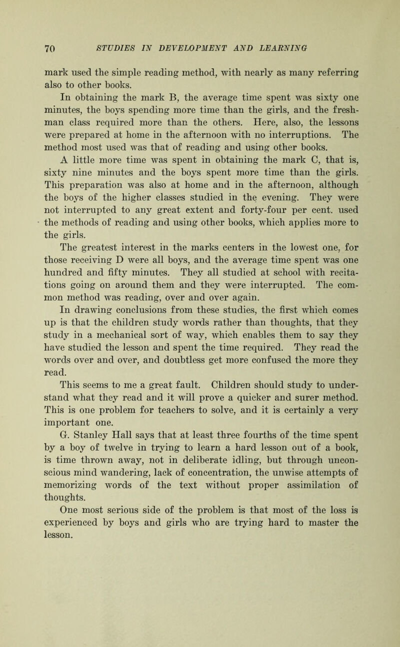 mark used the simple reading method, with nearly as many referring also to other books. In obtaining the mark B, the average time spent was sixty one minutes, the boys spending more time than the girls, and the fresh- man class required more than the others. Here, also, the lessons were prepared at home in the afternoon with no interruptions. The method most used was that of reading and using other books. A little more time was spent in obtaining the mark C, that is, sixty nine minutes and the boys spent more time than the girls. This preparation was also at home and in the afternoon, although the boys of the higher classes studied in the evening. They were not interrupted to any great extent and forty-four per cent, used the methods of reading and using other books, which applies more to the girls. The greatest interest in the marks centers in the lowest one, for those receiving D were all boys, and the average time spent was one hundred and fifty minutes. They all studied at school with recita- tions going on around them and they were interrupted. The com- mon method was reading, over and over again. In drawing conclusions from these studies, the first which comes up is that the children study words rather than thoughts, that they study in a mechanical sort of way, which enables them to say they have studied the lesson and spent the time required. They read the words over and over, and doubtless get more confused the more they read. This seems to me a great fault. Children should study to under- stand what they read and it will prove a quicker and surer method. This is one problem for teachers to solve, and it is certainly a very important one. G. Stanley Hall says that at least three fourths of the time spent by a boy of twelve in trying to learn a hard lesson out of a book, is time thrown away, not in deliberate idling, but through uncon- scious mind wandering, lack of concentration, the unwise attempts of memorizing words of the text without proper assimilation of thoughts. One most serious side of the problem is that most of the loss is experienced by boys and girls who are trying hard to master the lesson.