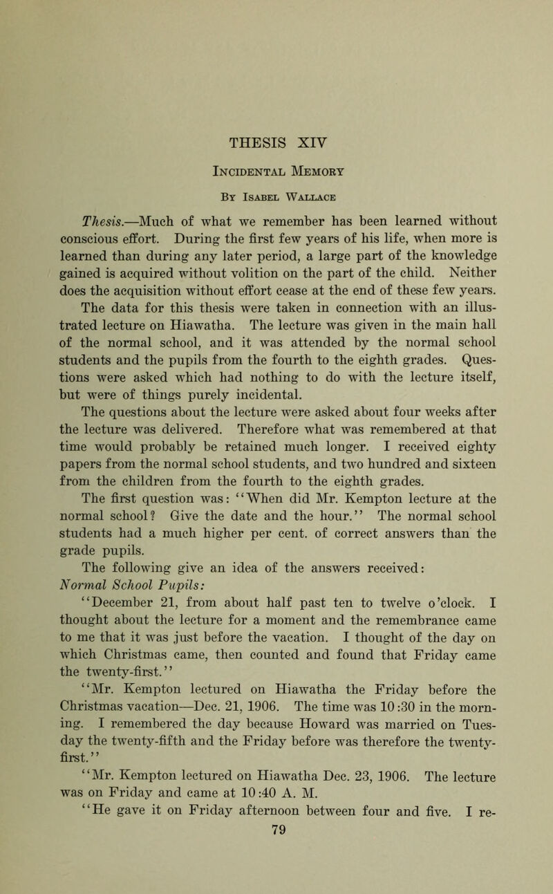 THESIS XIV Incidental Memory By Isabel Wallace Thesis.—Much of what we remember has been learned without conscious effort. During the first few years of his life, when more is learned than during any later period, a large part of the knowledge gained is acquired without volition on the part of the child. Neither does the acquisition without effort cease at the end of these few years. The data for this thesis were taken in connection with an illus- trated lecture on Hiawatha. The lecture was given in the main hall of the normal school, and it was attended by the normal school students and the pupils from the fourth to the eighth grades. Ques- tions were asked which had nothing to do with the lecture itself, but were of things purely incidental. The questions about the lecture were asked about four weeks after the lecture was delivered. Therefore what was remembered at that time would probably be retained much longer. I received eighty papers from the normal school students, and two hundred and sixteen from the children from the fourth to the eighth grades. The first question was: ‘ ‘ When did Mr. Kempton lecture at the normal school? Give the date and the hour.” The normal school students had a much higher per cent, of correct answers than the grade pupils. The following give an idea of the answers received: Normal School Pupils: “December 21, from about half past ten to twelve o’clock. I thought about the lecture for a moment and the remembrance came to me that it was just before the vacation. I thought of the day on which Christmas came, then counted and found that Friday came the twenty-first.” “Mr. Kempton lectured on Hiawatha the Friday before the Christmas vacation—Dec. 21, 1906. The time was 10:30 in the morn- ing. I remembered the day because Howard was married on Tues- day the twenty-fifth and the Friday before was therefore the twenty- first.” “Mr. Kempton lectured on Hiawatha Dec. 23, 1906. The lecture was on Friday and came at 10:40 A. M. “He gave it on Friday afternoon between four and five. I re-