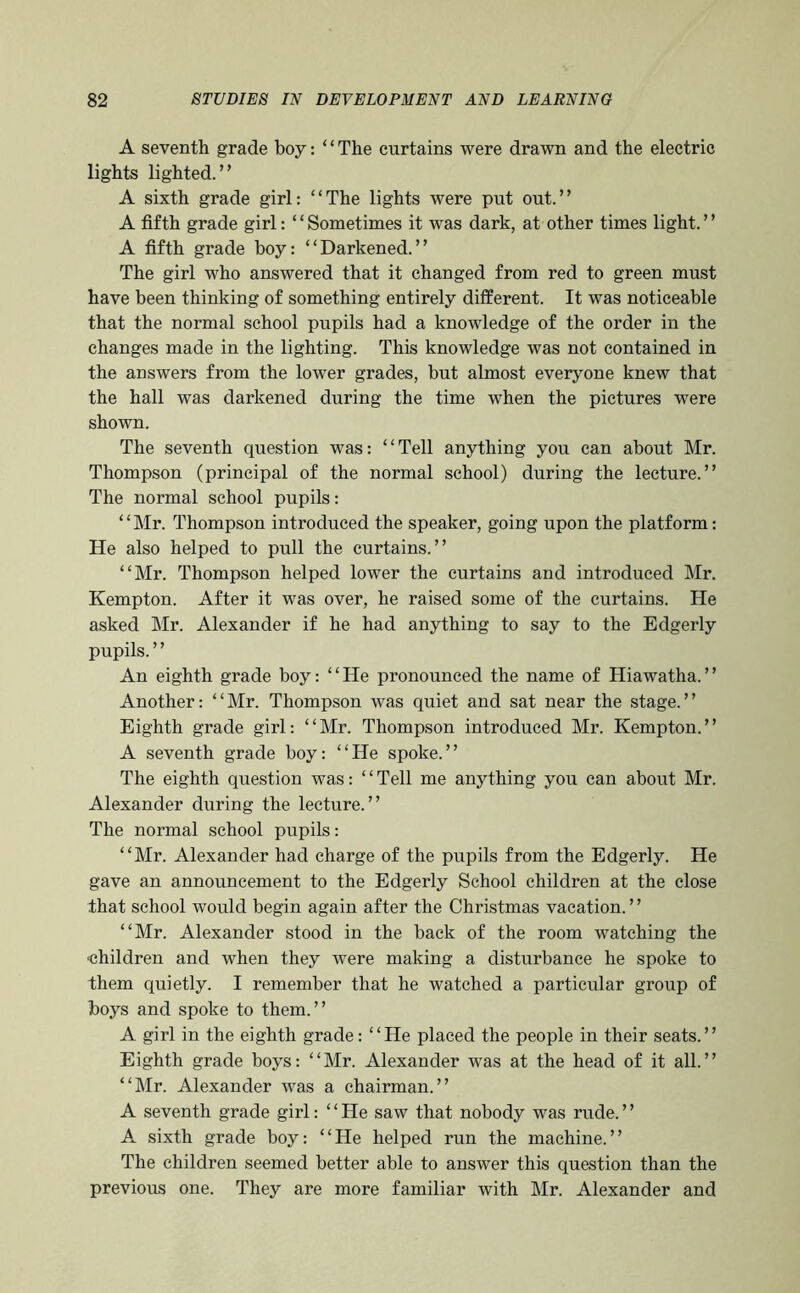 A seventh grade boy: ‘ ‘ The curtains were drawn and the electric lights lighted.” A sixth grade girl: “The lights were put out.” A fifth grade girl: ‘ ‘ Sometimes it was dark, at other times light. ’ ’ A fifth grade boy: “Darkened.” The girl who answered that it changed from red to green must have been thinking of something entirely different. It was noticeable that the normal school pupils had a knowledge of the order in the changes made in the lighting. This knowledge was not contained in the answers from the lower grades, but almost everyone knew that the hall was darkened during the time when the pictures were shown. The seventh question was: “Tell anything you can about Mr. Thompson (principal of the normal school) during the lecture.” The normal school pupils: “Mr. Thompson introduced the speaker, going upon the platform: He also helped to pull the curtains.” “Mr. Thompson helped lower the curtains and introduced Mr. Kempton. After it was over, he raised some of the curtains. He asked ]\Ir. Alexander if he had anything to say to the Edgerly pupils. ’ ’ An eighth grade boy: “He pronounced the name of Hiawatha.” Another: “Mr. Thompson was quiet and sat near the stage.” Eighth grade girl: “Mr. Thompson introduced Mr. Kempton.” A seventh grade boy: “He spoke.” The eighth question was: “Tell me anything you can about Mr. Alexander during the lecture.” The normal school pupils: “Mr. Alexander had charge of the pupils from the Edgerly. He gave an announcement to the Edgerly School children at the close that school would begin again after the Christmas vacation.” “Mr. Alexander stood in the back of the room watching the ■children and when they were making a disturbance he spoke to them quietly. I remember that he watched a particular group of boys and spoke to them.” A girl in the eighth grade: “He placed the people in their seats.” Eighth grade boys: “Mr. Alexander was at the head of it all.” “Mr. Alexander was a chairman.” A seventh grade girl: “ He saw that nobody was rude. ’ ’ A sixth grade boy: “He helped run the machine.” The children seemed better able to answer this question than the previous one. They are more familiar with Mr. Alexander and