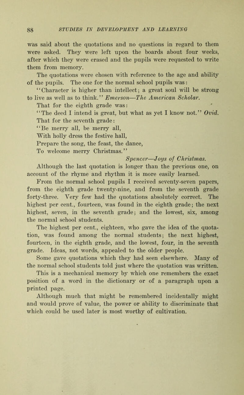 was said about the quotations and no questions in regard to them were asked. They were left upon the boards about four weeks, after which they were erased and the pupils were requested to write them from memory. The quotations were chosen with reference to the age and ability of the pupils. The one for the normal school pupils was: “Character is higher than intellect; a great soul will be strong to live as well as to think.” Emerson—The American Scholar. That for the eighth grade was: “The deed I intend is great, but what as yet I know not.” Ovid. That for the seventh grade: “Be merry all, be merry all. With holly dress the festive hall. Prepare the song, the feast, the dance. To welcome merry Christmas.” Spencer—Joys of Christmas. Although the last quotation is longer than the previous one, on account of the rhyme and rhythm it is more easily learned. From the normal school pupils I received seventy-seven papers, from the eighth grade twenty-nine, and from the seventh grade forty-three. Very few had the quotations absolutely correct. The highest per cent., fourteen, was found in the eighth grade; the next highest, seven, in the seventh grade; and the lowest, six, among the normal school students. The highest per cent., eighteen, who gave the idea of the quota- tion, was found among the normal students; the next highest, fourteen, in the eighth grade, and the lowest, four, in the seventh grade. Ideas, not words, appealed to the older people. Some gave quotations v^hich they had seen elsewhere. Many of the normal school students told just where the quotation was written. This is a mechanical memory by which one remembers the exact position of a word in the dictionary or of a paragraph upon a printed page. Although much that might be remembered incidentally might and would prove of value, the power or ability to discriminate that which could be used later is most worthy of cultivation.