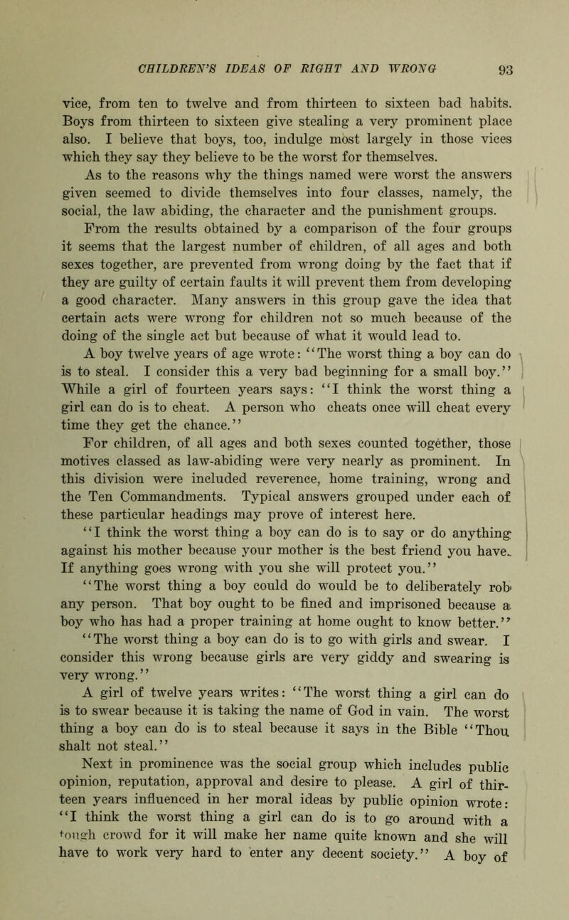 vice, from ten to twelve and from thirteen to sixteen bad habits. Boys from thirteen to sixteen give stealing a very prominent place also. I believe that boys, too, indulge most largely in those vices which they say they believe to be the worst for themselves. As to the reasons why the things named were worst the answers given seemed to divide themselves into four classes, namely, the social, the law abiding, the character and the punishment groups. From the results obtained by a comparison of the four groups it seems that the largest number of children, of all ages and both sexes together, are prevented from wrong doing by the fact that if they are guilty of certain faults it will prevent them from developing a good character. Many answers in this group gave the idea that certain acts were wrong for children not so much because of the doing of the single act but because of what it would lead to. A boy twelve years of age wrote: ‘ ‘ The worst thing a boy can do is to steal. I consider this a very bad beginning for a small boy.” While a girl of fourteen years says: “I think the worst thing a girl can do is to cheat. A person who cheats once will cheat every time they get the chance.” For children, of all ages and both sexes counted together, those motives classed as law-abiding were very nearly as prominent. In this division were included reverence, home training, wrong and the Ten Commandments. Typical answers grouped under each of these particular headings may prove of interest here. “I think the worst thing a boy can do is to say or do anything against his mother because your mother is the best friend you have.. If anything goes wrong with you she will protect you.” “The worst thing a boy could do would be to deliberately rob any person. That boy ought to be fined and imprisoned because a. boy who has had a proper training at home ought to know better.” “The worst thing a boy can do is to go with girls and swear. I consider this wrong because girls are very giddy and swearing is very wrong. ’ ’ A girl of twelve years writes: “The worst thing a girl can do is to swear because it is taking the name of God in vain. The worst thing a boy can do is to steal because it says in the Bible “Thou shalt not steal.” Next in prominence was the social group which includes public opinion, reputation, approval and desire to please. A girl of thir- teen years infiuenced in her moral ideas by public opinion wrote: “I think the worst thing a girl can do is to go around with a <^011 gh crowd for it will make her name quite known and she will have to work very hard to enter any decent society.” A boy of