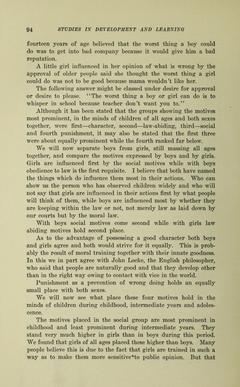 fourteen years of age believed that the worst thing a boy could do was to get into bad company because it would give him a bad reputation. A little girl influenced in her opinion of what is wrong by the approval of older people said she thought the worst thing a girl could do was not to be good because mama wouldn’t like her. The following answer might be classed under desire for approval or desire to please. “The worst thing a boy or girl can do is to whisper in school because teacher don’t want you to.” Although it has been stated that the groups showing the motives most prominent, in the minds of children of all ages and both sexes together, were first—character, second—law-abiding, third—social and fourth punishment, it may also be stated that the first three were about equally prominent while the fourth ranked far below. We will now separate boys from girls, still massing all ages together, and compare the motives expressed by boys and by girls. Oirls are influenced first by the social motives while with boys obedience to law is the first requisite. I believe that both have named the things which do influence them most in their actions. Who can show us the person who has observed children widely and who will not say that girls are iiifluenced in their actions first by what people will think of them, while boys are influenced most by whether they are keeping within the law or not, not merely law as laid down by our courts but by the moral law. With boys social motives come second while with girls law abiding motives hold second place. As to the advantage of possessing a good character both boys and girls agree and both would strive for it equally. This is prob- ably the result of moral training together with their innate goodness. In this we in part agree with John Locke, the English philosopher, who said that people are naturally good and that they develop other than in the right way owing to contact with vice in the world. Punishment as a prevention of wrong doing holds an equally small place with both sexes. We will now see what place these four motives hold in the minds of children during childhood, intermediate years and adoles- cence. The motives placed in the social group are most prominent in childhood and least prominent during intermediate years. They stand very much higher in girls than in boys during this period. We found that girls of all ages placed these higher than boys. Many people believe this is due to the fact that girls are trained in such a way as to make them more sensitive*to public opinion. But that