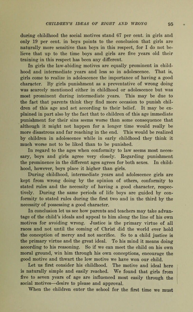 during childhood the social motives stand 67 per cent, in girls and only 19 per cent, in hoys points to the conclusion that girls are naturally more sensitive than boys in this respect, for I do not be- lieve that up to the time boys and girls are five years old their training in this respect has been any different. In girls the law-abiding motives are equally prominent in child- hood and intermediate years and less so in adolescence. That is, girls come to realize in adolescence the importance of having a good character. By girls punishment as a preventative of wrong doing was scarcely mentioned either in childhood or adolescence but was most prominent during intermediate years. This may be due to the fact that parents think they find more occasion to punish chil- dren of this age and act according to their belief. It may be ex- plained in part also by the fact that to children of this age immediate punishment for their sins seems worse than some consequence that although it might not happen for a longer time would really be more disastrous and far reaching in the end. This would be realized by children in adolescence while in early childhood they think it much worse not to be liked than to be punished. In regard to the ages when conformity to law seems most neces- sary, boys and girls agree very closely. Regarding punishment the prominence in the different ages agrees for both sexes. In child- hood, however, boys place it higher than girls. During childhood, intermediate years and adolescence girls are kept from wrong doing by the opinion of others, conformity to stated rules and the necessity of having a good character, respec- tively. During the same periods of life boys are guided by con- formity to stated rules during the first two and in the third by the necessity of possessing a good character. In conclusion let us see how parents and teachers may take advan- tage of the child’s ideals and appeal to him along the line of his own motives for avoiding wrong. Justice is the primary virtue of all races and not until the coming of Christ did the world ever hold the conception of mercy and not sacrifice. So to a child justice is the primary virtue and the great ideal. To his mind it means doing according to his reasoning. So if we can meet the child on his own moral ground, win him through his own conceptions, encourage the good motive and thwart the low motive we have won our child. Let us first consider his childhood. The motive and ideal here is naturally simple and easily reached. We found that girls from five to seven years of age are infiuenced most easily through the social motives—desire to please and approval. When the children enter the school for the first time we must