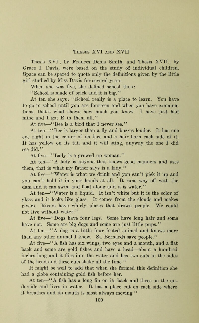 Theses XVI and XVII Thesis XVI., by Frances Denis Smith, and Thesis XVII., by Grace I. Davis, were based on the study of individual children. Space can be spared to quote only the definitions given by the little girl studied by Miss Davis for several years. When she was five, she defined school thus: ‘ ‘ School is made of brick and it is big. ’ ’ At ten she says: “School really is a place to learn. You have to go to school until you are fourteen and when you have examina- tions, that’s what shows how much you know. I have just had mine and I got E in them all.” At five—‘ ‘ Bee is a bird that I never see. ’ ’ At ten—‘ ‘ Bee is larger than a fiy and buzzes louder. It has one eye right in the center of its face and a hair horn each side of it. It has yellow on its tail and it will sting, anyway the one I did see did.” At five—“Lady is a growed up woman.” At ten—“A lady is anyone that knows good manners and uses them, that is what my father says is a lady.” At five—“Water is what we drink and you can’t pick it up and you can’t hold it in your hands at all. It runs way off with the dam and it can swim and float along and it is water. ’ ’ At ten—“Water is a liquid. It isn’t white but it is the color of glass and it looks like glass. It comes from the clouds and makes rivers. Rivers have whirly places that drown people. We could not live without water.” At five—“Dogs have four legs. Some have long hair and some have not. Some are big dogs and some are just little pups.” At ten—“A dog is a little four footed animal and knows more than any other animal I know. St. Bernards save people.” At five—“A fish has six wings, two eyes and a mouth, and a flat back and some are gold fishes and have a head—about a hundred inches long and it flies into the water and has two cuts in the sides of the head and these cuts shake all the time.” It might be well to add that when she formed this definition she had a globe containing gold fish before her. At ten—“A fish has a long fin on its back and three on the un- derside and lives in water. It has a place cut on each side where it breathes and its mouth is most always moving.”