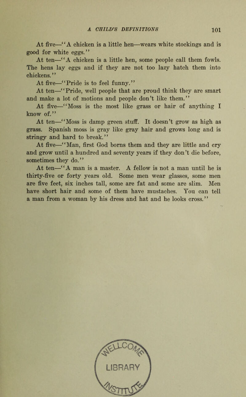 At five—“A chicken is a little hen—wears white stockings and is good for white eggs.” At ten—“A chicken is a little hen, some people call them fowls. The hens lay eggs and if they are not too lazy hatch them into chickens. ’ ’ At five—“Pride is to feel funny.” At ten—“Pride, well people that are proud think they are smart and make a lot of motions and people don’t like them.” At five—“Moss is the most like grass or hair of anything I know of.” At ten—“Moss is damp green stuff. It doesn’t grow as high as grass. Spanish moss is gray like gray hair and grows long and is stringy and hard to break.” At five—“Man, first God boms them and they are little and cry and grow until a hundred and seventy years if they don’t die before, sometimes they do. ’ ’ At ten—“A man is a master. A fellow is not a man until he is thirty-five or forty years old. Some men wear glasses, some men are five feet, six inches tall, some are fat and some are slim. Men have short hair and some of them have mustaches. You can tell a man from a woman by his dress and hat and he looks cross. ’ ’ LIBRARY