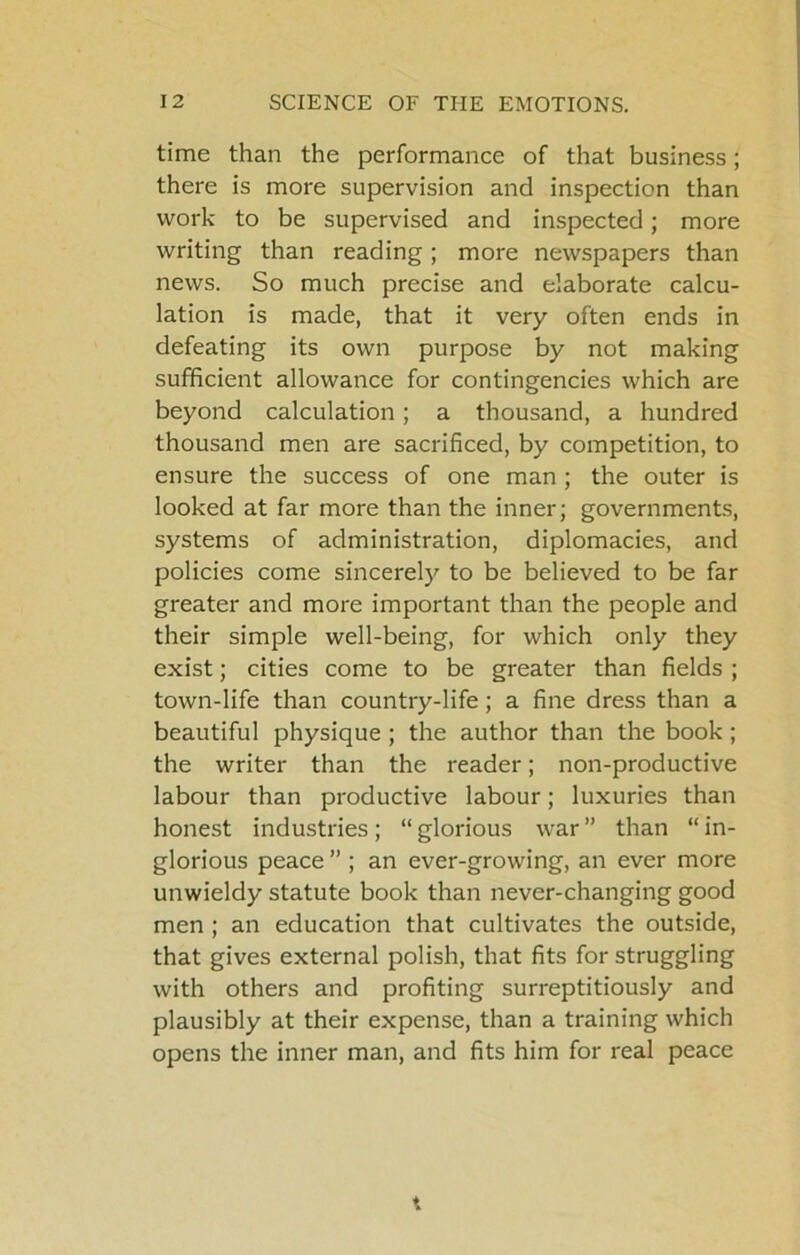 time than the performance of that business; there is more supervision and inspection than work to be supervised and inspected; more writing than reading; more newspapers than news. So much precise and elaborate calcu- lation is made, that it very often ends in defeating its own purpose by not making sufficient allowance for contingencies which are beyond calculation; a thousand, a hundred thousand men are sacrificed, by competition, to ensure the success of one man ; the outer is looked at far more than the inner; governments, systems of administration, diplomacies, and policies come sincerely to be believed to be far greater and more important than the people and their simple well-being, for which only they exist; cities come to be greater than fields ; town-life than country-life; a fine dress than a beautiful physique ; the author than the book ; the writer than the reader; non-productive labour than productive labour; luxuries than honest industries ; “ glorious war ” than “ in- glorious peace ” ; an ever-growing, an ever more unwieldy statute book than never-changing good men; an education that cultivates the outside, that gives external polish, that fits for struggling with others and profiting surreptitiously and plausibly at their expense, than a training which opens the inner man, and fits him for real peace X