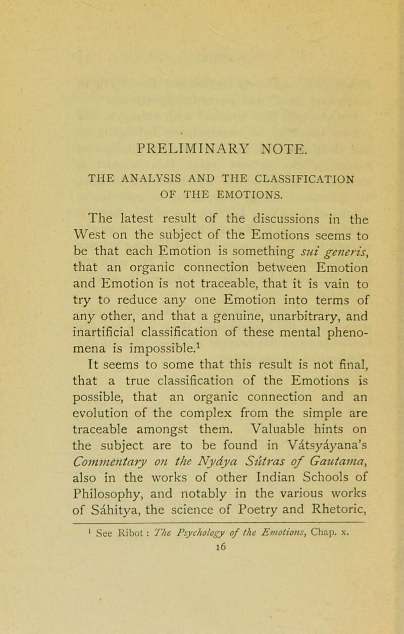 THE ANALYSIS AND THE CLASSIFICATION OF THE EMOTIONS. The latest result of the discussions in the West on the subject of the Emotions seems to be that each Emotion is something sui generis, that an organic connection between Emotion and Emotion is not traceable, that it is vain to try to reduce any one Emotion into terms of any other, and that a genuine, unarbitrary, and inartificial classification of these mental pheno- mena is impossible.^ It seems to some that this result is not final, that a true classification of the Emotions is possible, that an organic connection and an evolution of the complex from the simple are traceable amongst them. Valuable hints on the subject are to be found in Vdtsydyana’s Commentary on the Nydya Sutras of Gautama, also in the works of other Indian Schools of Philosophy, and notably in the various works of Sdhitya, the science of Poetry and Rhetoric, ' See Ribot : The Psychology of the Emotions, Ch.ip. x.