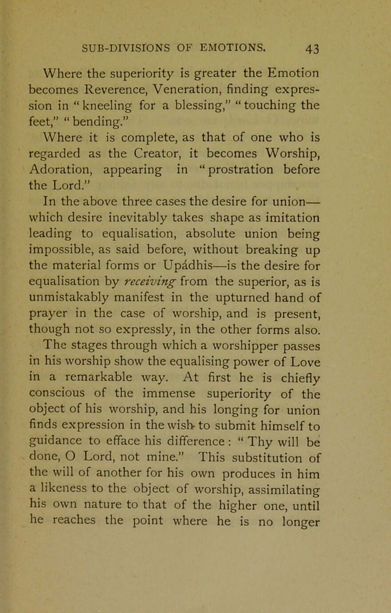 Where the superiority is greater the Emotion becomes Reverence, Veneration, finding expres- sion in “kneeling for a blessing,” “touching the feet,” “ bending.” Where it is complete, as that of one who is regarded as the Creator, it becomes Worship, Adoration, appearing in “ prostration before the Lord.” In the above three cases the desire for union— which desire inevitably takes shape as imitation leading to equalisation, absolute union being impossible, as said before, without breaking up the material forms or Upddhis—is the desire for equalisation by receiving from the superior, as is unmistakably manifest in the upturned hand of prayer in the case of worship, and is present, though not so expressly, in the other forms also. The stages through which a worshipper passes in his worship show the equalising power of Love in a remarkable way. At first he is chiefly conscious of the immense superiority of the object of his worship, and his longing for union finds expression in the wish- to submit himself to guidance to efface his difference : “ Thy will be done, O Lord, not mine.” This substitution of the will of another for his own produces in him a likeness to the object of worship, assimilating his own nature to that of the higher one, until he reaches the point where he is no longer