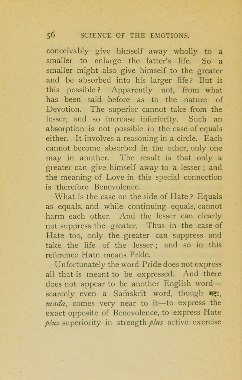 conceivably give himself away wholly to a smaller to enlarge the latter’s life. So a smaller might also give himself to the greater and be absorbed into his larger life? But is this possible ? Apparently not, from what has been said before as to the nature of Devotion. The superior cannot take from the lesser, and so increase inferiority. Such an absorption is not possible in the case of equals either. It involves a reasoning in a circle. Each cannot become absorbed in the other, only one may in another. The result is that only a greater can give himself away to a lesser ; and the meaning of Love in this special connection is therefore Benevolence. What is the case on the side of Hate ? Equals as equals, and while continuing equals, cannot harm each other. And the lesser can clearly not suppress the greater. Thus in the case of Hate too, only the greater can suppress and take the life of the lesser; and so in this reference Hate means Pride. Unfortunately the word Pride does not express all that is meant to be expressed. And there does not appear to be another English word— scarcely even a Samskrit word, though mada, comes very near to it—to express the e.xact opposite of Benevolence, to express Hate plus superiority in strength plus active exercise