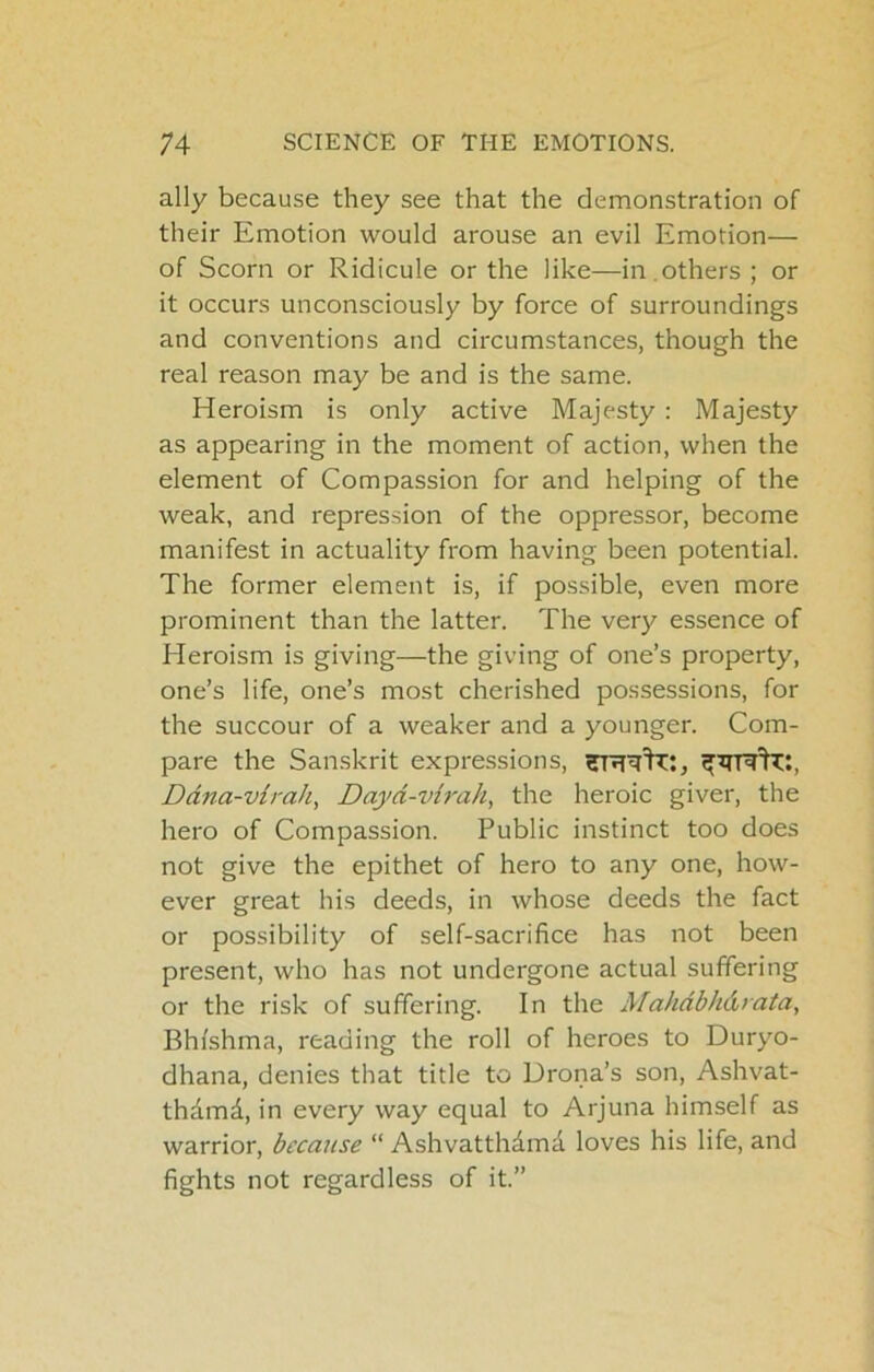 ally because they see that the demonstration of their Emotion would arouse an evil Emotion— of Scorn or Ridicule or the like—in ,others ; or it occurs unconsciously by force of surroundings and conventions and circumstances, though the real reason may be and is the same. Heroism is only active Majesty : Majesty as appearing in the moment of action, when the element of Compassion for and helping of the weak, and repression of the oppressor, become manifest in actuality from having been potential. The former element is, if possible, even more prominent than the latter. The very essence of Heroism is giving—the giving of one’s property, one’s life, one’s most cherished possessions, for the succour of a weaker and a younger. Com- pare the Sanskrit expressions, Ddna-virah, Dayd-virah, the heroic giver, the hero of Compassion. Public instinct too does not give the epithet of hero to any one, how- ever great his deeds, in whose deeds the fact or possibility of self-sacrifice has not been present, who has not undergone actual suffering or the risk of suffering. In the Mahdbhdiata, Bhi'shma, reading the roll of heroes to Duryo- dhana, denies that title to Drona’s son, Ashvat- thdmd, in every way equal to Arjuna himself as warrior, because “ Ashvatthdmd loves his life, and fights not regardless of it.”