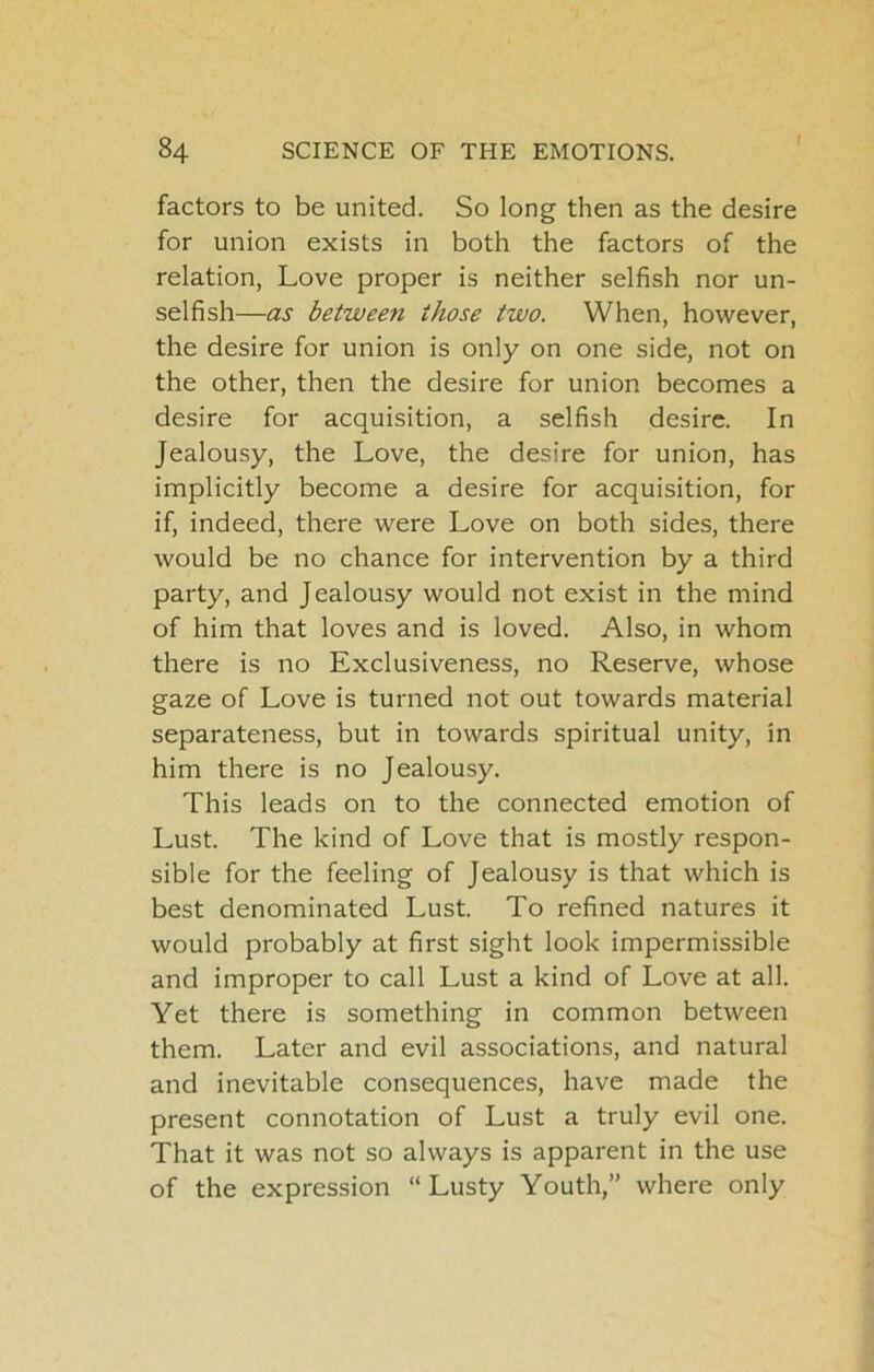 factors to be united. So long then as the desire for union exists in both the factors of the relation, Love proper is neither selfish nor un- selfish—as between those two. When, however, the desire for union is only on one side, not on the other, then the desire for union becomes a desire for acquisition, a selfish desire. In Jealousy, the Love, the desire for union, has implicitly become a desire for acquisition, for if, indeed, there were Love on both sides, there would be no chance for intervention by a third party, and Jealousy would not exist in the mind of him that loves and is loved. Also, in whom there is no Exclusiveness, no Reserve, whose gaze of Love is turned not out towards material separateness, but in towards spiritual unity, in him there is no Jealousy. This leads on to the connected emotion of Lust. The kind of Love that is mostly respon- sible for the feeling of Jealousy is that which is best denominated Lust. To refined natures it would probably at first sight look impermissible and improper to call Lust a kind of Love at all. Yet there is something in common between them. Later and evil associations, and natural and inevitable consequences, have made the present connotation of Lust a truly evil one. That it was not so always is apparent in the use of the expression “Lusty Youth,” where only