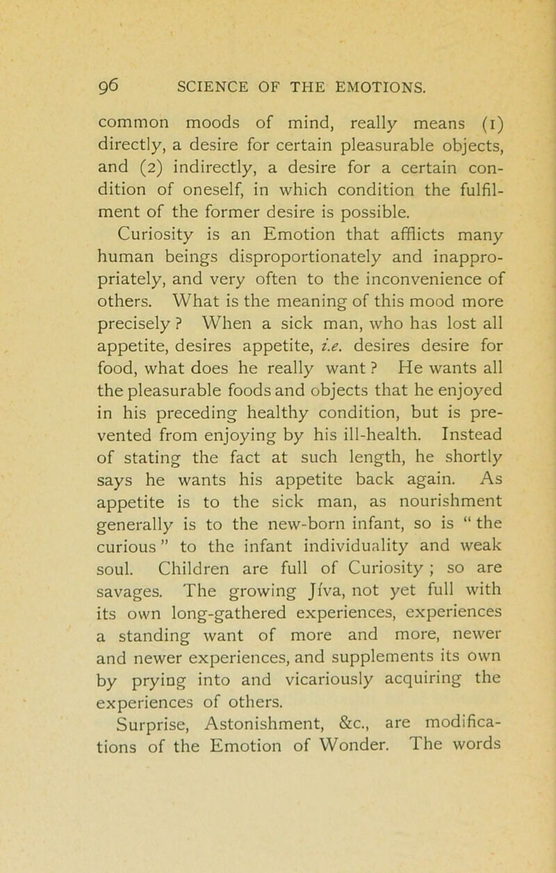 common moods of mind, really means (i) directly, a desire for certain pleasurable objects, and (2) indirectly, a desire for a certain con- dition of oneself, in which condition the fulfil- ment of the former desire is possible. Curiosity is an Emotion that afflicts many human beings disproportionately and inappro- priately, and very often to the inconvenience of others. What is the meaning of this mood more precisely ? When a sick man, who has lost all appetite, desires appetite, i.e. desires desire for food, what does he really want ? He wants all the pleasurable foods and objects that he enjoyed in his preceding healthy condition, but is pre- vented from enjoying by his ill-health. Instead of stating the fact at such length, he shortly says he wants his appetite back again. As appetite is to the sick man, as nourishment generally is to the new-born infant, so is “ the curious ” to the infant individuality and weak soul. Children are full of Curiosity ; so are savages. The growing JiVa, not yet full with its own long-gathered experiences, experiences a standing want of more and more, newer and newer experiences, and supplements its own by prying into and vicariously acquiring the experiences of others. Surprise, Astonishment, &c., are modifica- tions of the Emotion of Wonder. The words