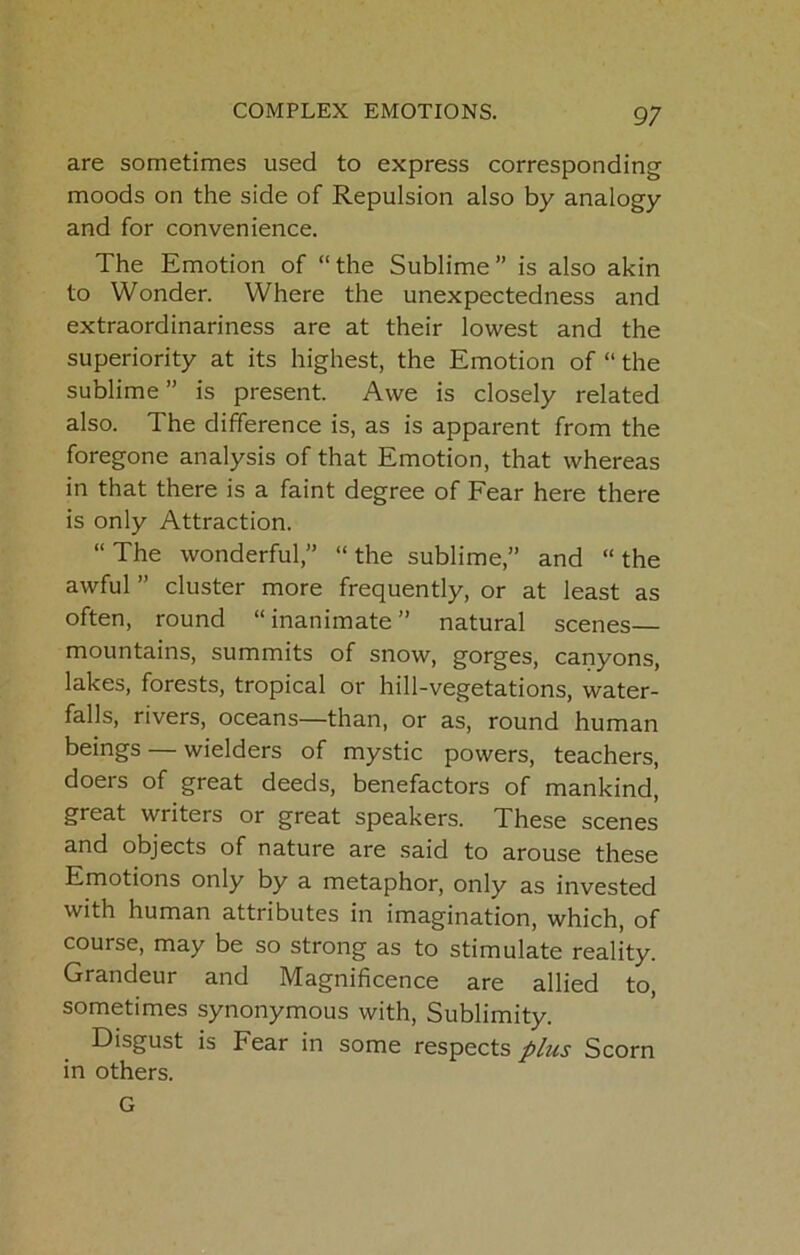 are sometimes used to express corresponding moods on the side of Repulsion also by analogy and for convenience. The Emotion of “the Sublime” is also akin to Wonder. Where the unexpectedness and extraordinariness are at their lowest and the superiority at its highest, the Emotion of “ the sublime ” is present. Awe is closely related also. The difference is, as is apparent from the foregone analysis of that Emotion, that whereas in that there is a faint degree of Fear here there is only Attraction. “ The wonderful,” “ the sublime,” and “ the awful ” cluster more frequently, or at least as often, round “inanimate” natural scenes— mountains, summits of snow, gorges, canyons, lakes, forests, tropical or hill-vegetations, water- falls, rivers, oceans—than, or as, round human beings — wielders of mystic powers, teachers, doers of great deeds, benefactors of mankind, great writers or great speakers. These scenes and objects of nature are said to arouse these Emotions only by a metaphor, only as invested with human attributes in imagination, which, of course, may be so strong as to stimulate reality. Grandeur and Magnificence are allied to, sometimes synonymous with. Sublimity. Disgust is Fear in some respects Scorn in others. G