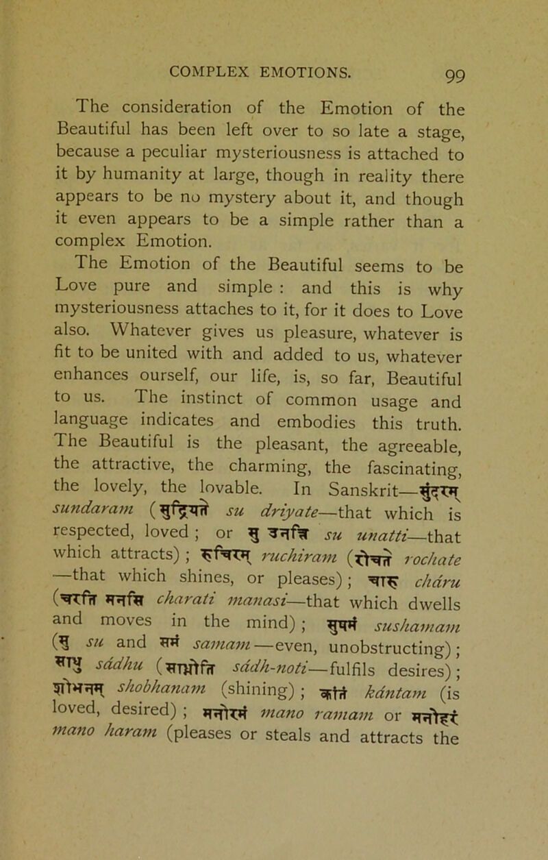 The consideration of the Emotion of the Beautiful has been left over to so late a stage, because a peculiar mysteriousness is attached to it by humanity at large, though in reality there appears to be no mystery about it, and though it even appears to be a simple rather than a complex Emotion. The Emotion of the Beautiful seems to be Love pure and simple : and this is why mysteriousness attaches to it, for it does to Love also. Whatever gives us pleasure, whatever is fit to be united with and added to us, whatever enhances ourself, our life, is, so far. Beautiful to us. The instinct of common usage and language indicates and embodies this truth. The Beautiful is the pleasant, the agreeable, the atti active, the charming, the fascinating, the lovely, the lovable. In Sanskrit— sundarajn su driyate—that which is respected, loved ; or ^ ^71% S7i ?^«^z//f_that which attracts) ; ruchiram rochate —^t which shines, or pleases); chdru chccvcxti fndiiccsi—that which dwells and moves in the mind) ; gqif sushamam SH and samcivi—even, unobstructing); sddhu sddh-noti—fulfils desires); shobhanavi (shining) ; kdntam (is loved, desired) ; mano ramafu or mano haram (pleases or steals and attracts the