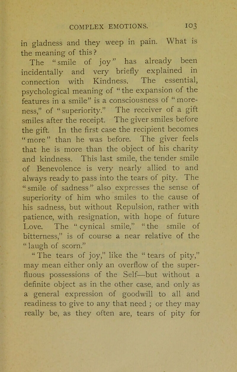 in gladness and they weep in pain. What is the meaning of this ? The “smile of joy” has already been incidentally and very briefly explained in connection with Kindness. The essential, psychological meaning of “ the expansion of the features in a smile” is a consciousness of “ more- ness,” of “superiority.” The receiver of a gift smiles after the receipt. The giver smiles before the gift. In the first case the recipient becomes “more” than he was before. The giver feels that he is more than the object of his charity and kindness. This last smile, the tender smile of Benevolence is very nearly allied to and always ready to pass into the tears of pity. The “ smile of sadness ” also expresses the sense of superiority of him who smiles to the cause of his sadness, but without Repulsion, rather with patience, with resignation, with hope of future Love. The “cynical smile,” “the smile of bitterness,” is of course a near relative of the “ laugh of scorn.” “ The tears of joy,” like the “ tears of pity,” may mean either only an overflow of the super- fluous possessions of the Self—but without a definite object as in the other case, and only as a general expression of goodwill to all and readiness to give to any that need ; or they may really be, as they often are, tears of pity for