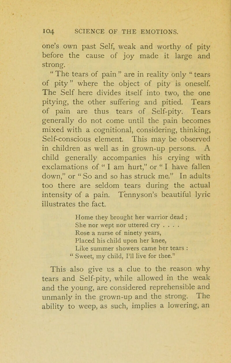 one’s own past Self, weak and worthy of pity before the cause of joy made it large and strong. “ The tears of pain ” are in reality only “ tears of pity” where the object of pity is oneself. The Self here divides itself into two, the one pitying, the other suffering and pitied. Tears of pain are thus tears of Self-pity. Tears generally do not come until the pain becomes mixed with a cognitional, considering, thinking. Self-conscious element. This may be observed in children as well as in grown-up persons. A child generally accompanies his crying with exclamations of “ I am hurt,” or “ I have fallen down,” or “ So and so has struck me.” In adults too there are seldom tears during the actual intensity of a pain. Tennyson’s beautiful lyric illustrates the fact. Home they brought her warrior dead ; She nor wept nor uttered cry .... Rose a nurse of ninety years. Placed his child upon her knee. Like summer showers came her tears : “ Sweet, my child, I’ll live for thee.” This also give us a clue to the reason why tears and Self-pity, while allowed in the weak and the young, are considered reprehensible and unmanly in the grown-up and the strong. The ability to weep, as such, implies a lowering, an