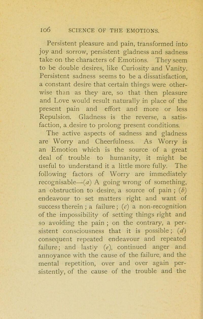 Persistent pleasure and pain, transformed into joy and sorrow, persistent gladness and sadness take on the characters of Emotions. They seem to be double desires, like Curiosity and Vanity. Persistent sadness seems to be a dissatisfaction, a constant desire that certain things were other- wise than as they are, so that then pleasure and Love would result naturally in place of the present pain and effort and more or less Repulsion. Gladness is the reverse, a satis- faction, a desire to prolong present conditions. The active aspects of sadness and gladness are Worry and Cheerfulness. As Worry is an Emotion which is the source of a great deal of trouble to humanity, it might be useful to understand it a little more fully. The following factors of Worry are immediately recognisable—(a) A going wrong of something, an obstruction to desire, a source of pain ; (d) endeavour to set matters right and want of success therein ; a failure; (c) a non-recognition of the impossibility of setting things right and so avoiding the pain ; on the contrary, a per- sistent consciousness that it is possible; (d) consequent repeated endeavour and repeated failure; and lastly (e), continued anger and annoyance with the cause of the failure, and the mental repetition, over and over again per- sistently, of the cause of the trouble and the