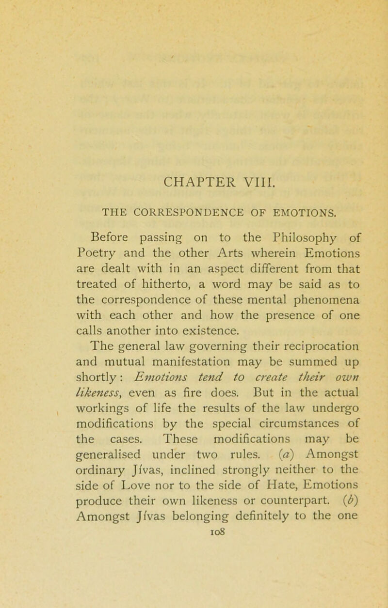 THE CORRESPONDENCE OF EMOTIONS. Before passing on to the Philosophy of Poetry and the other Arts wherein Emotions are dealt with in an aspect different from that treated of hitherto, a word may be said as to the correspondence of these mental phenomena with each other and how the presence of one calls another into existence. The general law governing their reciprocation and mutual manifestation may be summed up shortly: Emotions tend to create their own likeness, even as fire does. But in the actual workings of life the results of the law undergo modifications by the special circumstances of the cases. These modifications may be generalised under two rules. {a) Amongst ordinary Jfvas, inclined strongly neither to the side of Love nor to the side of Hate, Emotions produce their own likeness or counterpart, {b) Amongst Jfvas belonging definitely to the one io8