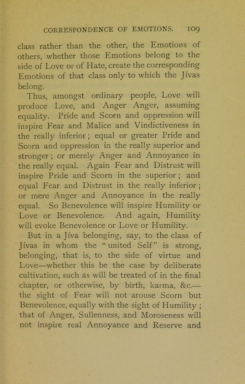 class rather than the other, the Emotions of others, whether those Emotions belong to the side of Love or of Hate, create the corresponding Emotions of that class only to which the JI'vas belong. Thus, amongst ordinary people. Love will produce Love, and Anger Anger, assuming equality. Pride and Scorn and oppression will inspire Fear and Malice and Vindictiveness in the really inferior; equal or greater Pride and Scorn and oppression in the really superior and stronger; or merely Anger and Annoyance in the really equal. Again Fear and Distrust will inspire Pride and Scorn in the superior ; and equal Fear and Distrust in the really Inferior ; or mere Anger and Annoyance in the really equal. So Benevolence will inspire Humility or Love or Benevolence. And again. Humility will evoke Benevolence or Love or Humility. But in aji'va belonging, say, to the class of Ji'vas in whom the “united Self” is strong, belonging, that is, to the side of virtue and Love—whether this be the case by deliberate cultivation, such as will be treated of in the final chapter, or otherwise, by birth, karma, &c.— the sight of Fear will not arouse Scorn but Benevolence, equally with the sight of Humility ; that of Anger, Sullenness, and Moroseness will not inspire real Annoyance and Reserve and