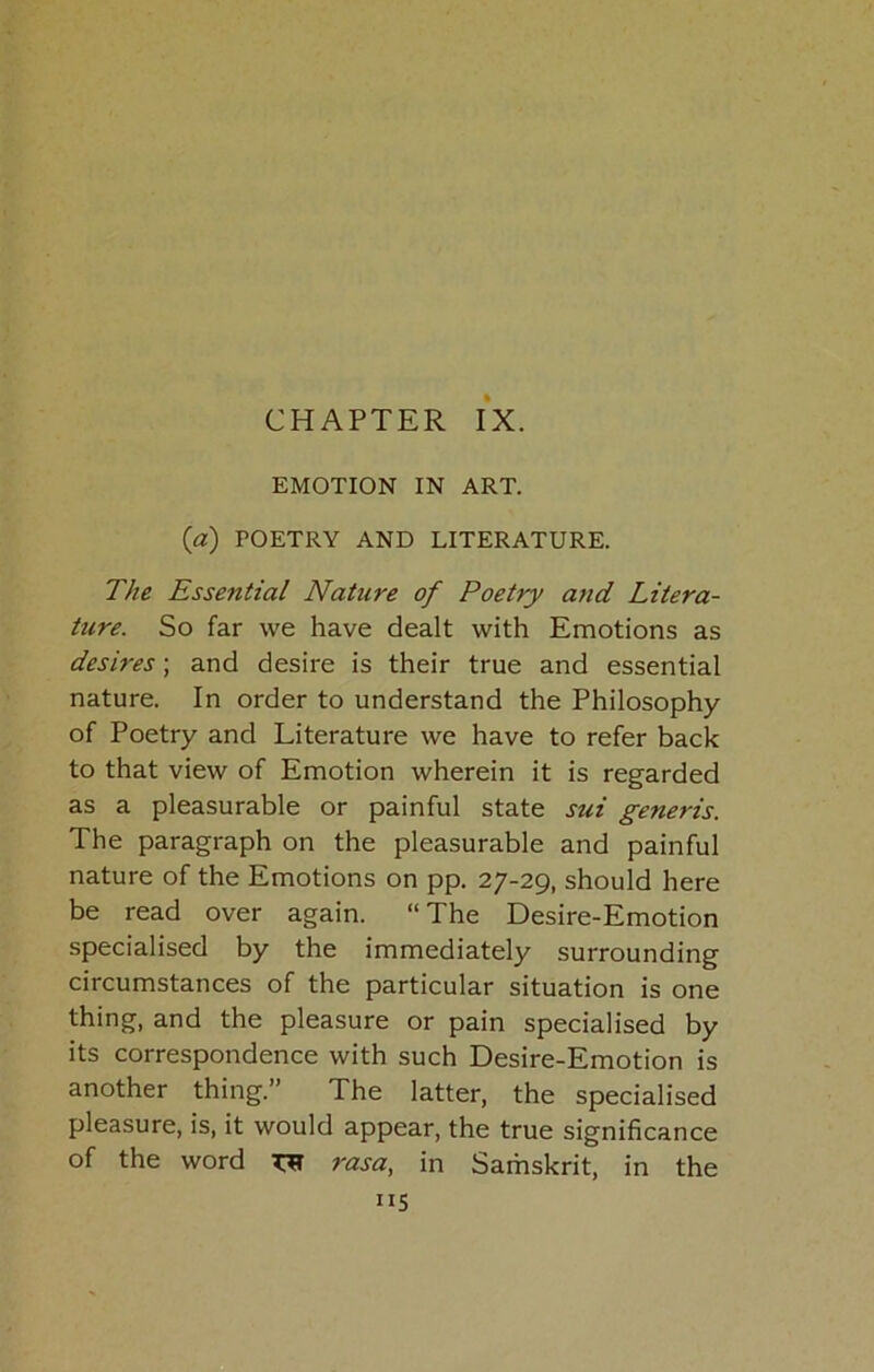 CHAPTER IX. EMOTION IN ART. {a) POETRY AND LITERATURE. The Essential Nature of Poetry and Litera- ture. So far we have dealt with Emotions as desires; and desire is their true and essential nature. In order to understand the Philosophy of Poetry and Literature we have to refer back to that view of Emotion wherein it is regarded as a pleasurable or painful state sui generis. The paragraph on the pleasurable and painful nature of the Emotions on pp. 27-29, should here be read over again. “ The Desire-Emotion specialised by the immediately surrounding circumstances of the particular situation is one thing, and the pleasure or pain specialised by its correspondence with such Desire-Emotion is another thing.” The latter, the specialised pleasure, is, it would appear, the true significance of the word rasa, in Samskrit, in the IIS