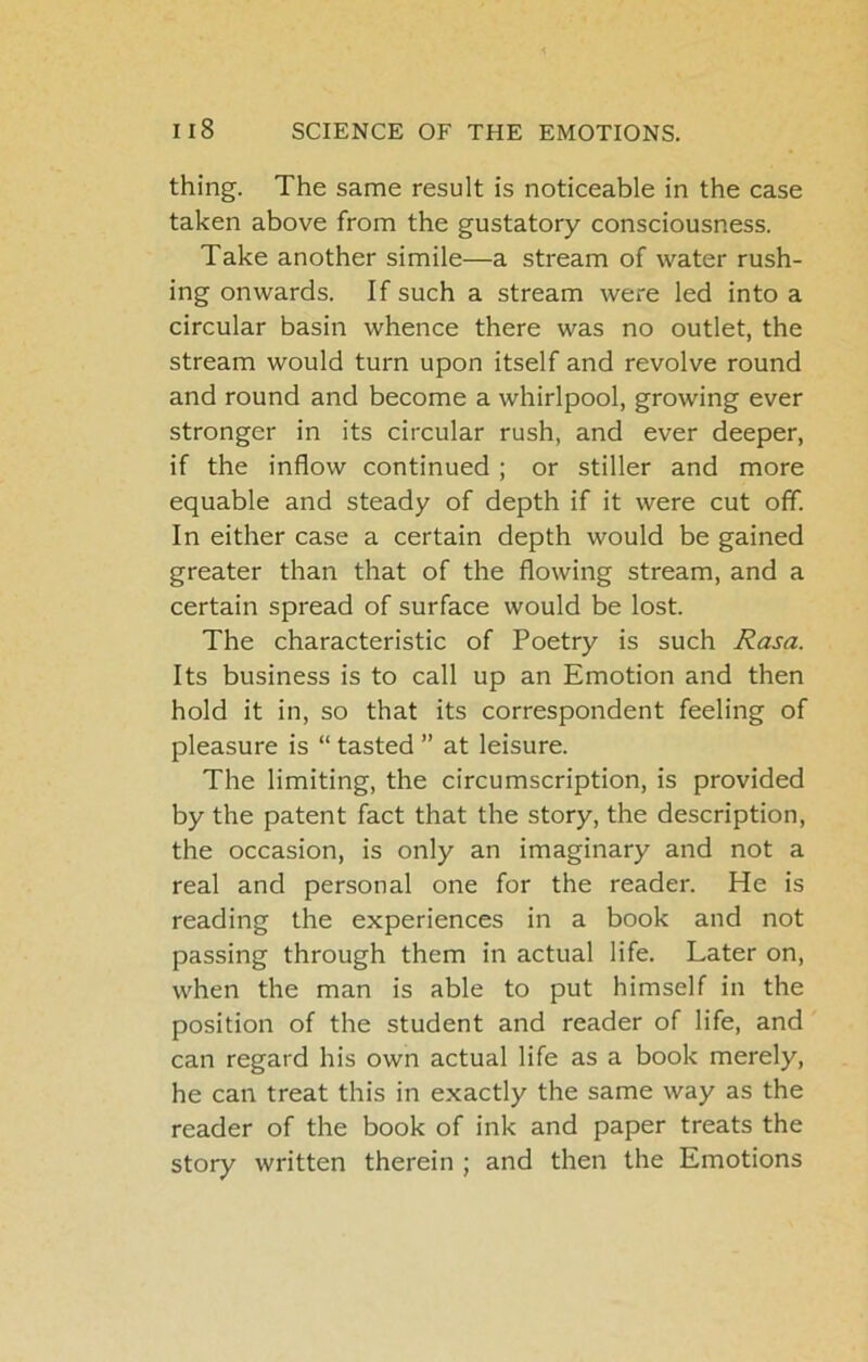 thing. The same result is noticeable in the case taken above from the gustatory consciousness. Take another simile—a stream of water rush- ing onwards. If such a stream were led into a circular basin whence there was no outlet, the stream would turn upon itself and revolve round and round and become a whirlpool, growing ever stronger in its circular rush, and ever deeper, if the inflow continued ; or stiller and more equable and steady of depth if it were cut off. In either case a certain depth would be gained greater than that of the flowing stream, and a certain spread of surface would be lost. The characteristic of Poetry is such Rasa. Its business is to call up an Emotion and then hold it in, so that its correspondent feeling of pleasure is “ tasted ” at leisure. The limiting, the circumscription, is provided by the patent fact that the story, the description, the occasion, is only an imaginary and not a real and personal one for the reader. He is reading the experiences in a book and not passing through them in actual life. Later on, when the man is able to put himself in the position of the student and reader of life, and can regard his own actual life as a book merely, he can treat this in exactly the same way as the reader of the book of ink and paper treats the story written therein ; and then the Emotions