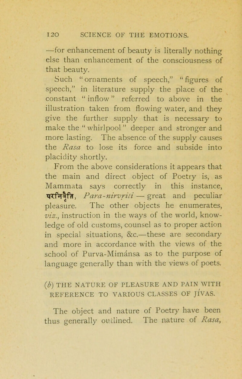 —for enhancement of beauty is literally nothing else than enhancement of the consciousness of that beauty. Such “ ornaments of speech,” “ figures of speech,” in literature supply the place of the constant “ inflow ” referred to above in the illustration taken from flowing water, and they give the further supply that is necessary to make the “ whirlpool ” deeper and stronger and more lasting. The absence of the supply causes the Rasa to lose its force and subside into placidity shortly. From the above considerations it appears that the main and direct object of Poetry is, as Mammata says correctly in this instance, Tjrf^fTT, Para-nirvriti — great and peculiar pleasure. The other objects he enumerates, viz., instruction in the ways of the world, know- ledge of old customs, counsel as to proper action in special situations, &c.—these are secondary and more in accordance with the views of the school of Purva-Mimansa as to the purpose of language generally than with the views of poets. ib) THE NATURE OF PLEASURE AND PAIN WITH REFERENCE TO VARIOUS CLASSES OF Jl'VAS. The object and nature of Poetry have been thus generally outlined. The nature of Rasa,