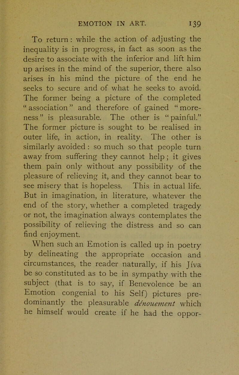 To return : while the action of adjusting the inequality is in progress, in fact as soon as the desire to associate with the inferior and lift him up arises in the mind of the superior, there also arises in his mind the picture of the end he seeks to secure and of what he seeks to avoid. The former being a picture of the completed “ association ” and therefore of gained “ more- ness ” is pleasurable. The other is “ painful.” The former picture is sought to be realised in outer life, in action, in reality. The other is similarly avoided: so much so that people turn away from suffering they cannot help; it gives them pain only without any possibility of the pleasure of relieving it, and they cannot bear to see misery that is hopeless. This in actual life. But in imagination, in literature, whatever the end of the story, whether a completed tragedy or not, the imagination always contemplates the possibility of relieving the distress and so can find enjoyment. When such an Emotion is called up in poetry by delineating the appropriate occasion and circumstances, the reader naturally, if his Jfva be so constituted as to be in sympathy with the subject (that is to say, if Benevolence be an Emotion congenial to his Self) pictures pre- dominantly the pleasurable denouement which he himself would create if he had the oppor-