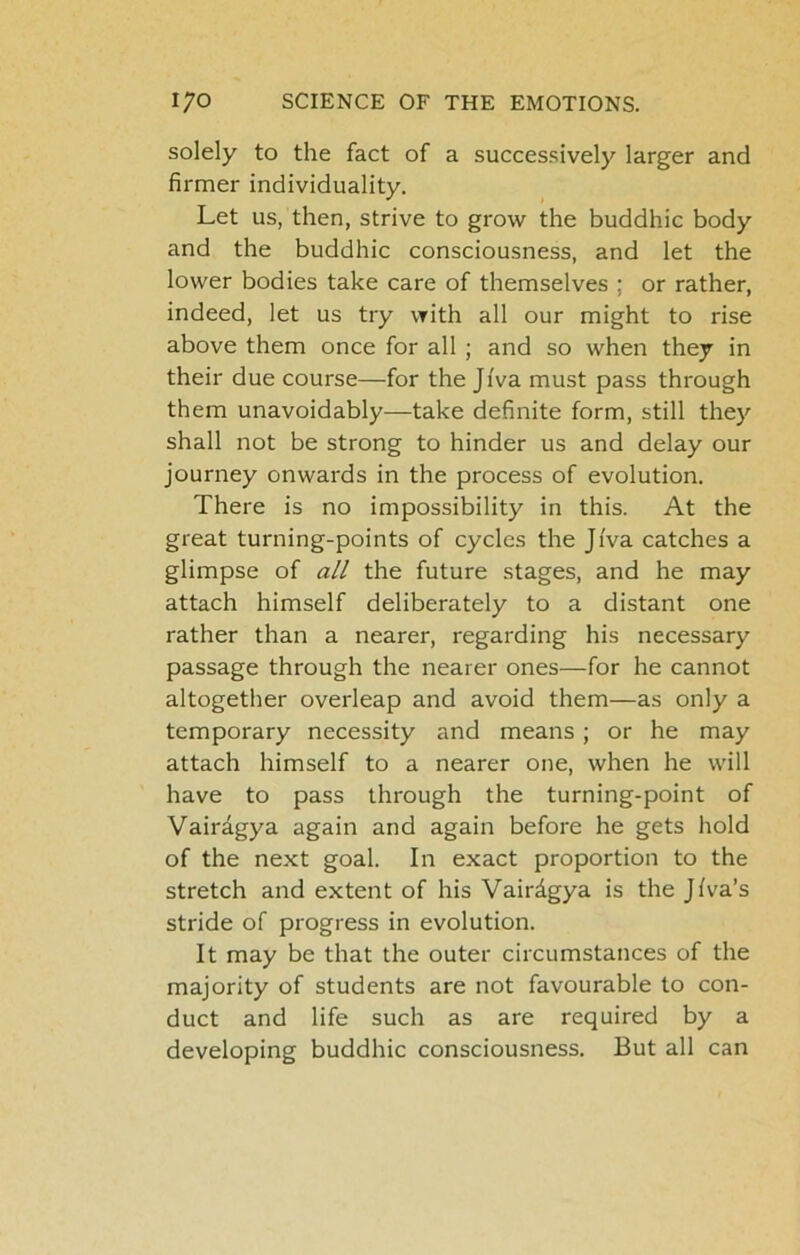 solely to the fact of a successively larger and firmer individuality. Let us, then, strive to grow the buddhic body and the buddhic consciousness, and let the lower bodies take care of themselves ; or rather, indeed, let us try with all our might to rise above them once for all ; and so when they in their due course—for the Ji'va must pass through them unavoidably—take definite form, still they shall not be strong to hinder us and delay our journey onwards in the process of evolution. There is no impossibility in this. At the great turning-points of cycles the Ji'va catches a glimpse of all the future stages, and he may attach himself deliberately to a distant one rather than a nearer, regarding his necessary passage through the nearer ones—for he cannot altogether overleap and avoid them—as only a temporary necessity and means ; or he may attach himself to a nearer one, when he will have to pass through the turning-point of Vairdgya again and again before he gets hold of the next goal. In exact proportion to the stretch and extent of his Vairdgya is the Jiva’s stride of progress in evolution. It may be that the outer circumstances of the majority of students are not favourable to con- duct and life such as are required by a developing buddhic consciousness. But all can