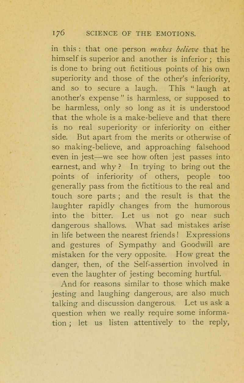 in this : that one person makes believe that he himself is superior and another is inferior ; this is done to bring out fictitious points of his own superiority and those of the other’s inferiority, and so to secure a laugh. This “ laugh at another’s expense ” is harmless, or supposed to be harmless, only so long as it is understood that the whole is a make-believe and that there is no real superiority or inferiority on either side. But apart from the merits or otherwise of so making-believe, and approaching falsehood even in jest—we see how often jest passes into earnest, and why ? In trying to bring out the points of inferiority of others, people too generally pass from the fictitious to the real and touch sore parts ; and the result is that the laughter rapidly changes from the humorous into the bitter. Let us not go near such dangerous shallows. What sad mistakes arise in life between the nearest friends! Expressions and gestures of Sympathy and Goodwill are mistaken for the very opposite. How great the danger, then, of the Self-assertion involved in even the laughter of jesting becoming hurtful. And for reasons similar to those which make jesting and laughing dangerous, are also much talking and discussion dangerous. Let us ask a question when we really require some informa- tion ; let us listen attentively to the reply.