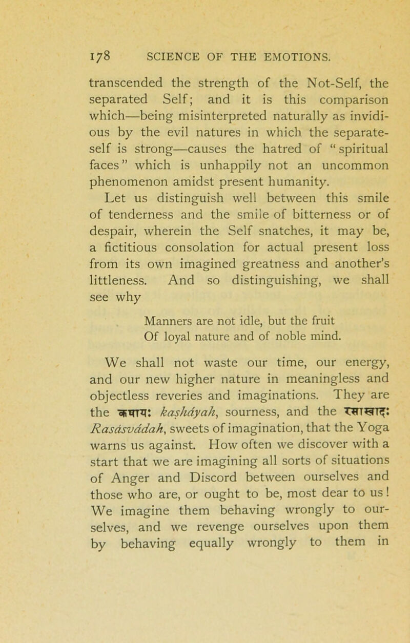 transcended the strength of the Not-Self, the separated Self; and it is this comparison which—being misinterpreted naturally as invidi- ous by the evil natures in which the separate- self is strong—causes the hatred of “ spiritual faces” which is unhappily not an uncommon phenomenon amidst present humanity. Let us distinguish well between this smile of tenderness and the smile of bitterness or of despair, wherein the Self snatches, it may be, a fictitious consolation for actual present loss from its own imagined greatness and another’s littleness. And so distinguishing, we shall see why Manners are not idle, but the fruit Of loyal nature and of noble mind. We shall not waste our time, our energy, and our new higher nature in meaningless and objectless reveries and imaginations. They are the ofiirr^: kashdyah, sourness, and the Rasdsvddah, sweets of imagination, that the Yoga warns us against. How often we discover with a start that we are imagining all sorts of situations of Anger and Discord between ourselves and those who are, or ought to be, most dear to us! We imagine them behaving wrongly to our- selves, and we revenge ourselves upon them by behaving equally wrongly to them in