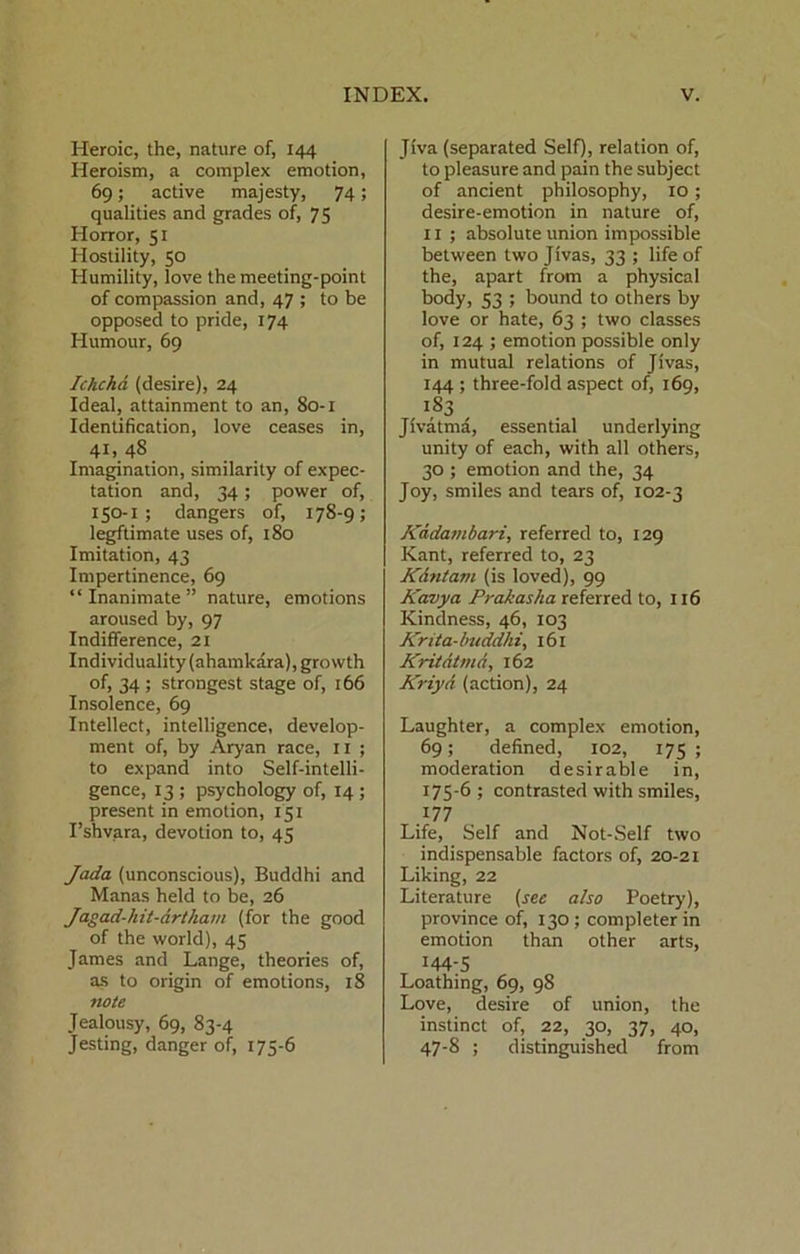 Heroic, the, nature of, 144 Heroism, a complex emotion, 69; active majesty, 74; qualities and grades of, 75 Horror, 51 Hostility, 50 Humility, love the meeting-point of compassion and, 47 ; to be opposed to pride, 174 Humour, 69 Ichcha (desire), 24 Ideal, attainment to an, 80-1 Identification, love ceases in, 41.. 48 Imagination, similarity of expec- tation and, 34; power of, 150-1 ; dangers of, 178-9; legftimate uses of, 180 Imitation, 43 Impertinence, 69 “Inanimate” nature, emotions aroused by, 97 Indifference, 2I Individuality (ahamkara), growth of, 34 ; strongest stage of, 166 Insolence, 69 Intellect, intelligence, develop- ment of, by Aryan race, ll ; to expand into Self-intelli- gence, 13 ; psychology of, 14 ; present in emotion, 151 I’shyara, devotion to, 45 Jada (unconscious), Buddhi and Manas held to be, 26 Jagad-hit-drthain (for the good of the world), 45 James and Lange, theories of, as to origin of emotions, 18 note Jealousy, 69, 83-4 Jesting, danger of, 175-6 Jiva (separated SelO, relation of, to pleasure and pain the subject of ancient philosophy, 10 ; desire-emotion in nature of, 11 ; absolute union impossible between two Jivas, 33 ; life of the, apart from a physical body, 53 ; bound to others by love or hate, 63 ; two classes of, 124 ; emotion possible only in mutual relations of Jivas, 144 ; three-fold aspect of, 169, 183 Jivatma, essential underlying unity of each, with all others, 30 ; emotion and the, 34 Joy, smiles and tears of, 102-3 Kddambari, referred to, 129 Kant, referred to, 23 JCdntam (is loved), 99 Kavya Prakasha referred to, 116 Kindness, 46, 103 JCrita-buddhi, 161 JCritdtmd, 162 Kriyd (action), 24 Laughter, a complex emotion, 69; defined, 102, 175 ; moderation desirable in, 175-6 ; contrasted with smiles, 177 Life, Self and Not-Self two indispensable factors of, 20-21 Liking, 22 Literature {see also Poetry), province of, 130 ; completer in emotion than other arts, 144-5 Loathing, 69, 98 Love, desire of union, the instinct of, 22, 30, 37, 40, 47-8 ; distinguished from