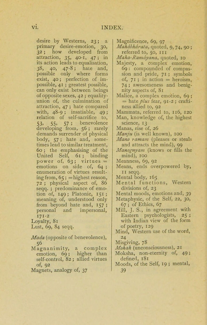 desire by Westerns, 23; a primary desire-emotion, 30, 32; how developed from attraction, 35, 40-1, 47; in its action leads to equalisation, 38, 40, 47-8; hale and, possible only where forms exist, 40; perfection of im- possible, 41 ; greatest possible, can only exist between beings of opposite sexes, 42 ; equality- union of, the culmination of attraction, 47 ; hate compared with, 48-9 ; insatiable, 49; relation of self-sacrifice to, S3. 55. 57 ; benevolence developing from, 56 ; rarely demands surrender of physical body, 57; hate and, some- times lead to similar treatment, 60; the emphasising of the United Self, 61 ; binding power of, 63; virtues = emotions on side of, 64 ; enumeration of virtues result- ing from, 65; =highest reason, 72 ; physical aspect of, 86 seqq. ; predominance of emo- tion of, 149; Platonic, 151; meaning of, understood only from beyond hate and, 157 ; personal and impersonal, 171-2 Loyalty, 81 Lust, 69, 84 seqq. Mada (opposite of benevolence), 56 Magnanimity, a complex emotion, 69; higher than .self-control, 82 ; allied virtues of, 92 Magnets, analogy of, 37 Magnificence, 69, 97 Mahdbhdrata, quoted, 9, 74, 90 ; referred to, 50, in Maha-Ravidyana, quoted, 10 Majesty, a complex emotion, 69 : compounded of compas- sion and pride, 71 ; symbols of, 71 ; in action = heroism, 74; awesonieness and benig- nity aspects of, 81 Malice, a complex emotion, 69 ; = haXs phis fear, 91-2 ; crafti- ness allied to, 92 Mammata, referred to, 116, 120 Man, knowledge of, the highest science, 13 Manas, rise of, 26 Manju (is well known), 100 Mano ramam (pleases or steals and attracts the mind), 99 Manognyam (knows or fills the mind), 100 Meanness, 69, 92 Means, ends overpowered by, II seqq. Mental body, 165 Mental functions. Western divisions of, 23 Mental moods, emotions and, 39 Metaphysic, of the Self, 22, 30, 67 ; of Ethics, 67 Mill, J. S., in agreement with Eastern psychologists, 25 ; with Indian view of the form of poetry, 129 Mind, Western use of the word, 24 Misgiving, 78 Mohah (unconsciousness), 21 Moksha, non-eternity of, 49; defined, 181 Moods, of the Self, 19 ; mental, 39