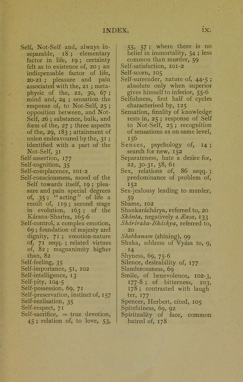 Self, Not-Self and, always in- separable, 18 ; elementary factor in life, 19; certainty felt as to existence of, 20 ; an indispensable factor of life, 2021 ; pleasure and pain associated with the, 21 ; meta- physic of the, 22, 30, 67 ; mind and, 24 ; sensation the response of, to Not-Self, 25 ; opposition between, and Not- .Self, 26 ; substance, bulk, and form of the, 27 ; three aspects of the, 29, 183 ; attainment of union endeavoured by the, 31 ; identified with a part of the Not-Self, 31 Self-assertion, 177 Self-cognition, 35 Self-complacence, 101-2 Self-consciousness, mood of the Self towards itself, 19 ; plea- sure and pain special degrees of, 35; “acting” of life a result of, 119; second stage in evolution, 163 ; of the Karana-Sharira, 165-6 Self-control, a complex emotion, 69 ; foundation of majesty and dignity, 71 ; emotion-nature of, 71 seqq. ; related virtues of, 82 ; magnanimity higher than, 82 Self-feeling, 35 Self-importance, 51, 102 Self-intelligence, 13 Self-pity, 104-5 Self-possession, 69, 71 Self-preservation, instinct of, 157 Self-realisation, 35 Self-respect, 71 Self-sacrifice, = true devotion, 45 ; relation of, to love, 53, 5Si 57 ; where there is no belief in immortality, 54 ; less common than murder, 59 Self-satisfaction, 101-2 Self-scorn, 105 Self-surrender, nature of, 44-5 ; absolute only when superior gives himself to inferior, 55-6 Selfishness, first half of cycles characterised by, 125 Sensation, finality of knowledge rests in, 25 ; response of Self to Not-Self, 25 ; recognition of sensations as on same level, 156 Senses, psychology of, 14 ; search for new, 152 Separateness, hate a desire for, 22, 30-31, 58, 61 Sex, relations of, 86 seqq. ; predominance of problem of, 152 Sex-jealousy leading to murder, 59 Shame, 102 Shankaracharya, referred to, 20 Shdnta, negatively 3, Rasa, 133 Shdrlraka-Bhdskya, referred to, 20 Shobhanam (shining), 99 Shuka, address of Vyasa to, 9, 14 Shyness, 69, 75-6 Silence, desirability of, 177 Slanderousness, 69 Smile, of benevolence, 102-3, 177-8 ; of bitterness, 103, 178; contrasted with laugh ter, 177 Spencer, Herbert, cited, 105 Spitefulness, 69, 92 Spirituality of face, common hatred of, 178