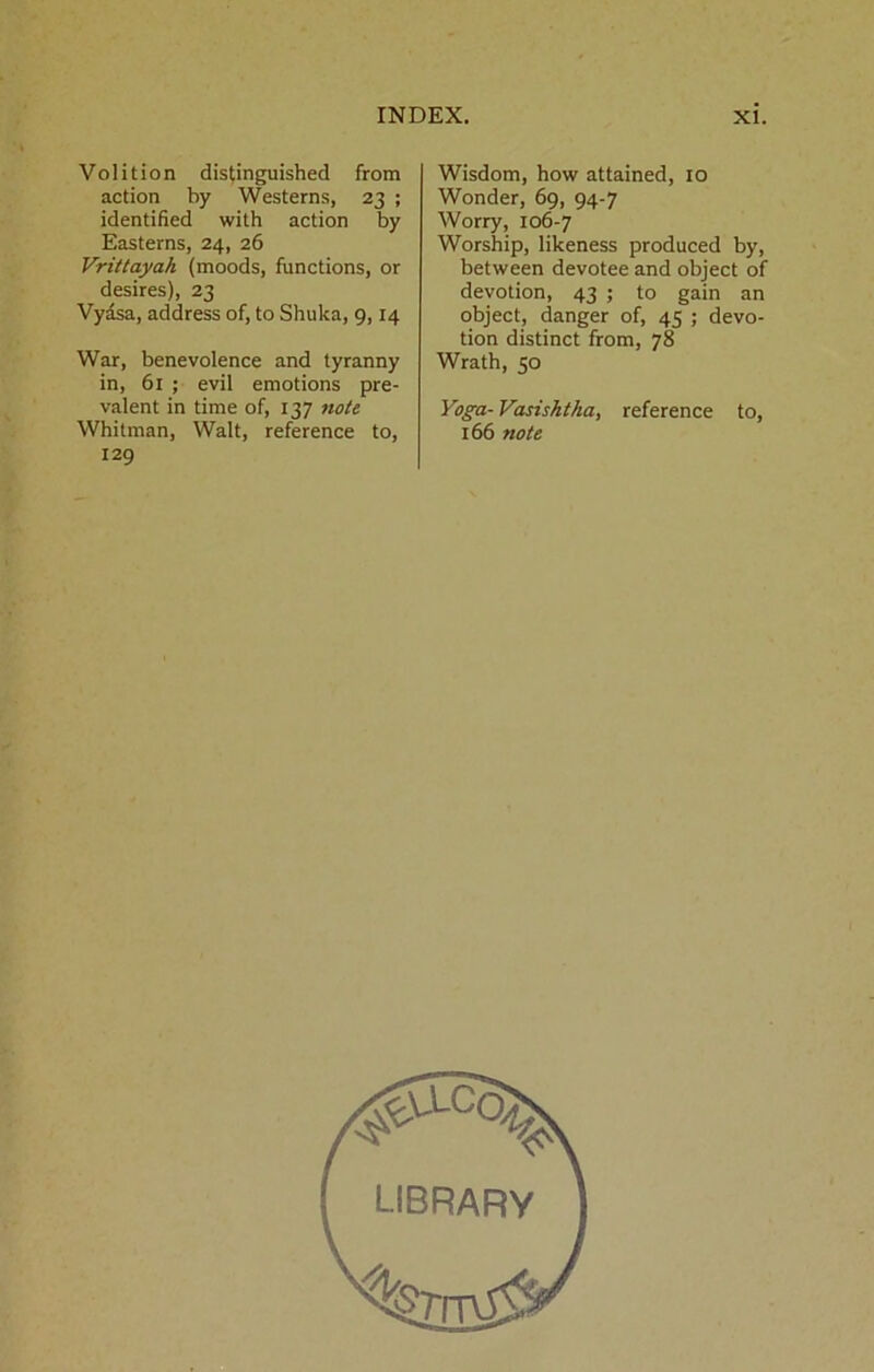 Volition distinguished from action by Westerns, 23 ; identified with action by Easterns, 24, 26 Vrittayah (moods, functions, or desires), 23 Vydsa, address of, to Shuka, 9,14 War, benevolence and tyranny in, 61 ; evil emotions pre- valent in time of, 137 note Whitman, Walt, reference to, 129 Wisdom, how attained, 10 Wonder, 69, 94-7 Worry, 106-7 Worship, likeness produced by, between devotee and object of devotion, 43 ; to gain an object, danger of, 45 ; devo- tion distinct from, 78 Wrath, 50 Yoga- Vasisktka, reference to, 166 note LIBRARY