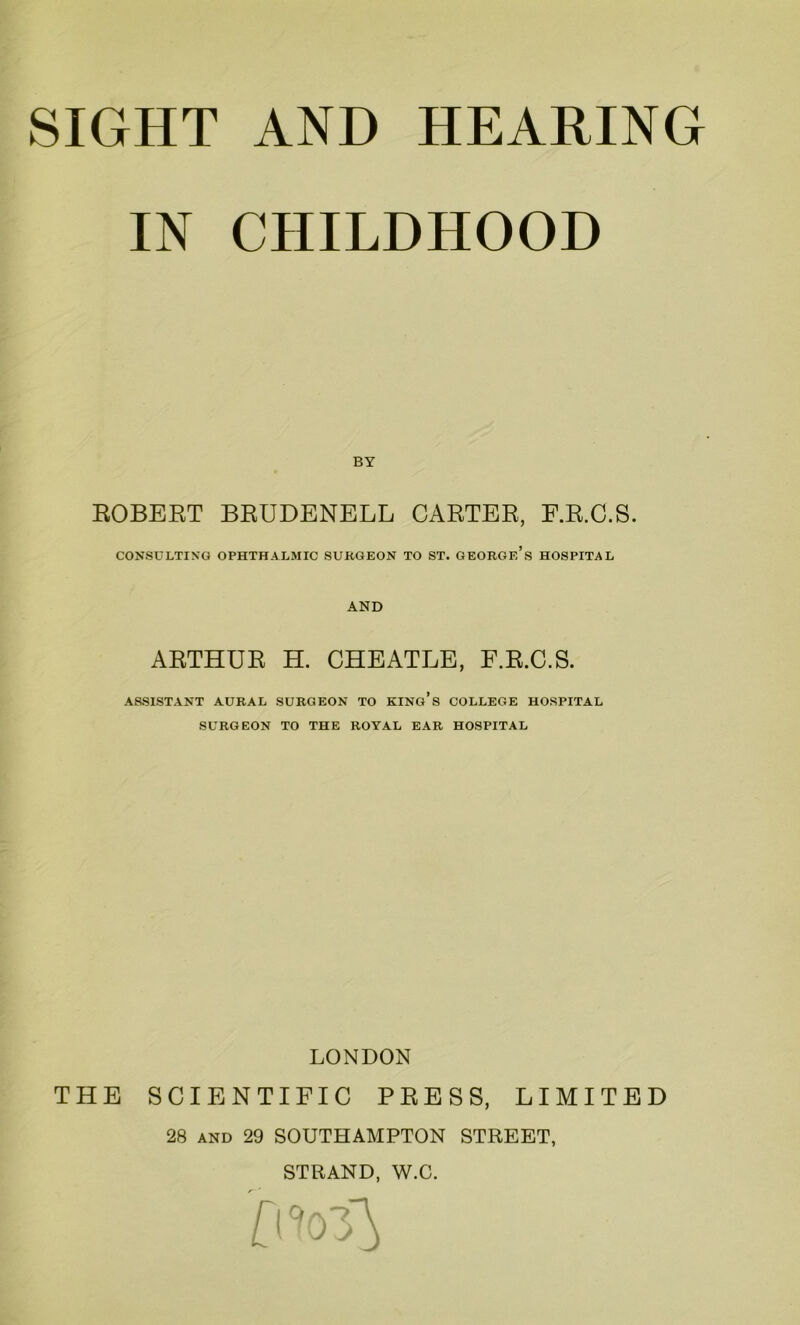 IN CHILDHOOD ROBERT BEUDENELL CARTER, F.R.C.S. CONSULTING OPHTHALMIC SURGEON TO ST. GEORGE’S HOSPITAL AND ARTHUR H. CHEATLE, F.R.C.S. ASSISTANT AURAL SURGEON TO KING’S COLLEGE HOSPITAL SURGEON TO THE ROYAL EAR HOSPITAL THE LONDON SCIENTIFIC PRESS, LIMITED 28 and 29 SOUTHAMPTON STREET, STRAND, W.C. 0103}