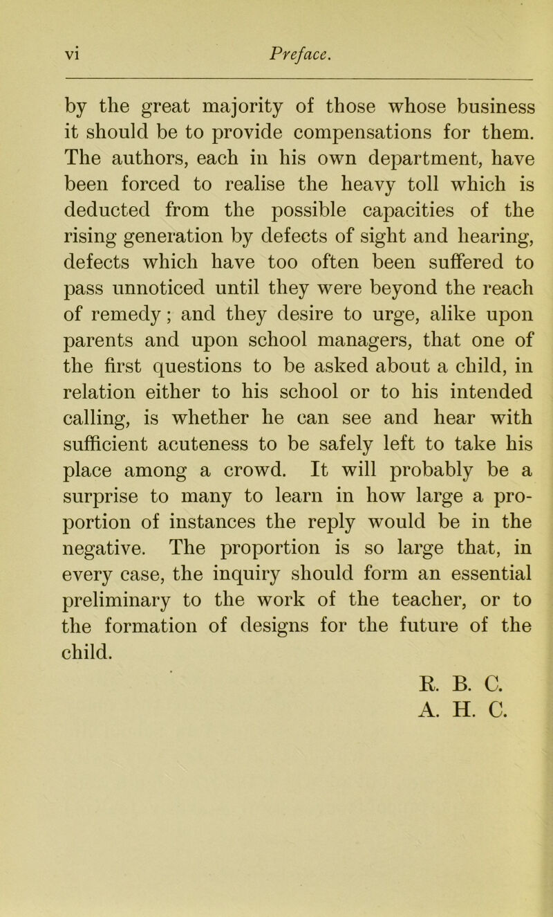 by the great majority of those whose business it should be to provide compensations for them. The authors, each in his own department, have been forced to realise the heavy toll which is deducted from the possible capacities of the rising generation by defects of sight and hearing, defects which have too often been suffered to pass unnoticed until they were beyond the reach of remedy; and they desire to urge, alike upon parents and upon school managers, that one of the first questions to be asked about a child, in relation either to his school or to his intended calling, is whether he can see and hear with sufficient acuteness to be safely left to take his place among a crowd. It will probably be a surprise to many to learn in how large a pro- portion of instances the reply would be in the negative. The proportion is so large that, in every case, the inquiry should form an essential preliminary to the work of the teacher, or to the formation of designs for the future of the child. R B. C. A. H. C.