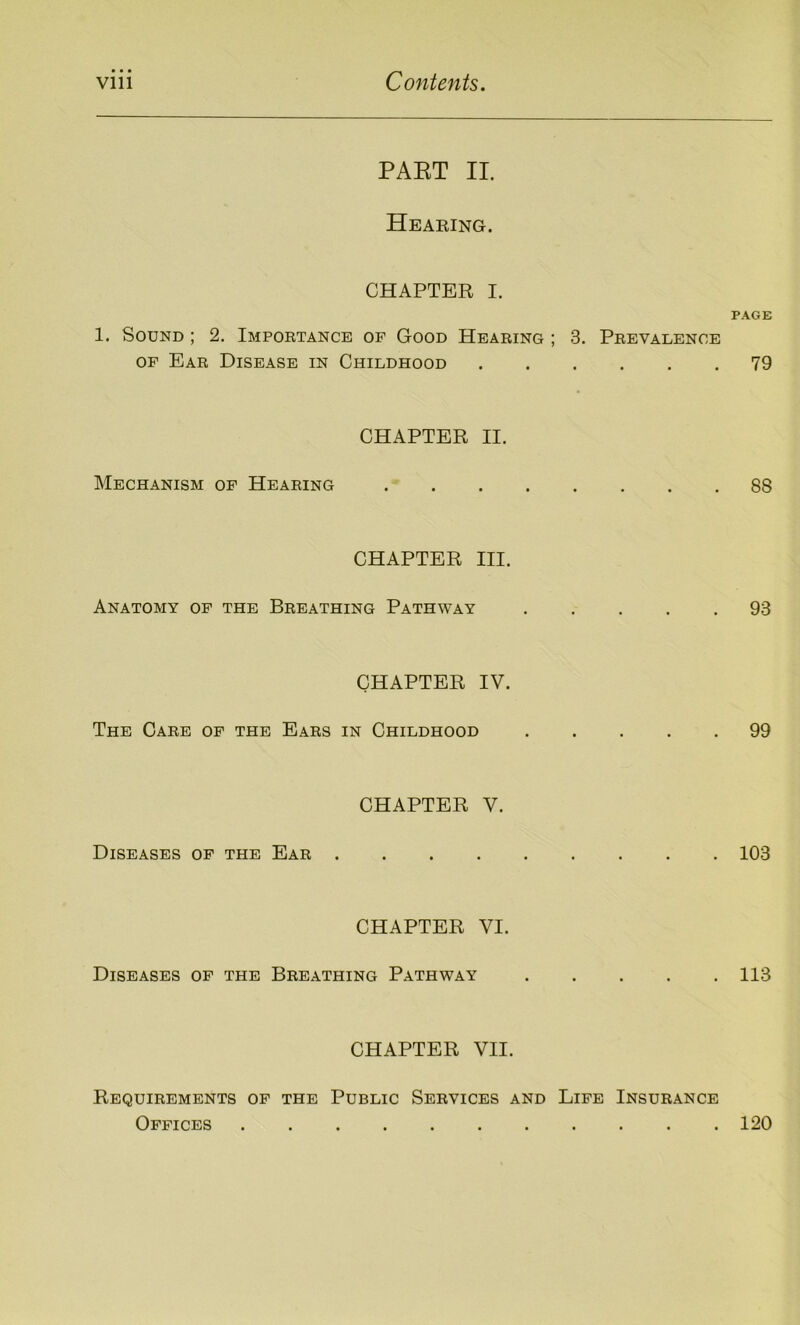 PART II. Hearing. CHAPTER I. PAGE 1. Sound ; 2. Importance of Good Hearing ; 3. Prevalence of Ear Disease in Childhood 79 CHAPTER II. Mechanism of Hearing 88 CHAPTER III. Anatomy of the Breathing Pathway 93 CHAPTER IV. The Care of the Ears in Childhood 99 CHAPTER V. Diseases of the Ear 103 CHAPTER VI. Diseases of the Breathing Pathway 113 CHAPTER VII. Requirements of the Public Services and Life Insurance Offices 120