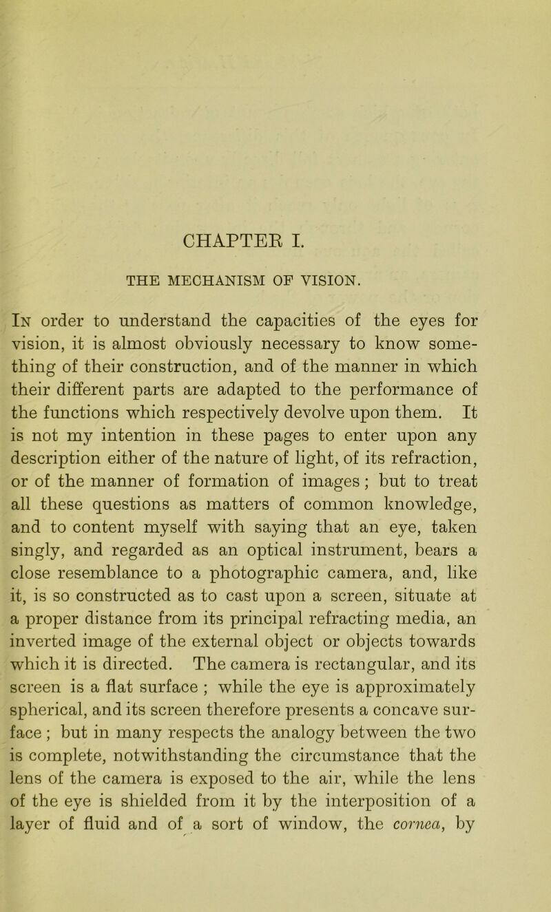 CHAPTER I. THE MECHANISM OF VISION. In order to understand the capacities of the eyes for vision, it is almost obviously necessary to know some- thing of their construction, and of the manner in which their different parts are adapted to the performance of the functions which respectively devolve upon them. It is not my intention in these pages to enter upon any description either of the nature of light, of its refraction, or of the manner of formation of images; but to treat all these questions as matters of common knowledge, and to content myself with saying that an eye, taken singly, and regarded as an optical instrument, bears a close resemblance to a photographic camera, and, like it, is so constructed as to cast upon a screen, situate at a proper distance from its principal refracting media, an inverted image of the external object or objects towards which it is directed. The camera is rectangular, and its screen is a flat surface ; while the eye is approximately spherical, and its screen therefore presents a concave sur- face ; but in many respects the analogy between the two is complete, notwithstanding the circumstance that the lens of the camera is exposed to the air, while the lens of the eye is shielded from it by the interposition of a layer of fluid and of a sort of window, the cornea, by