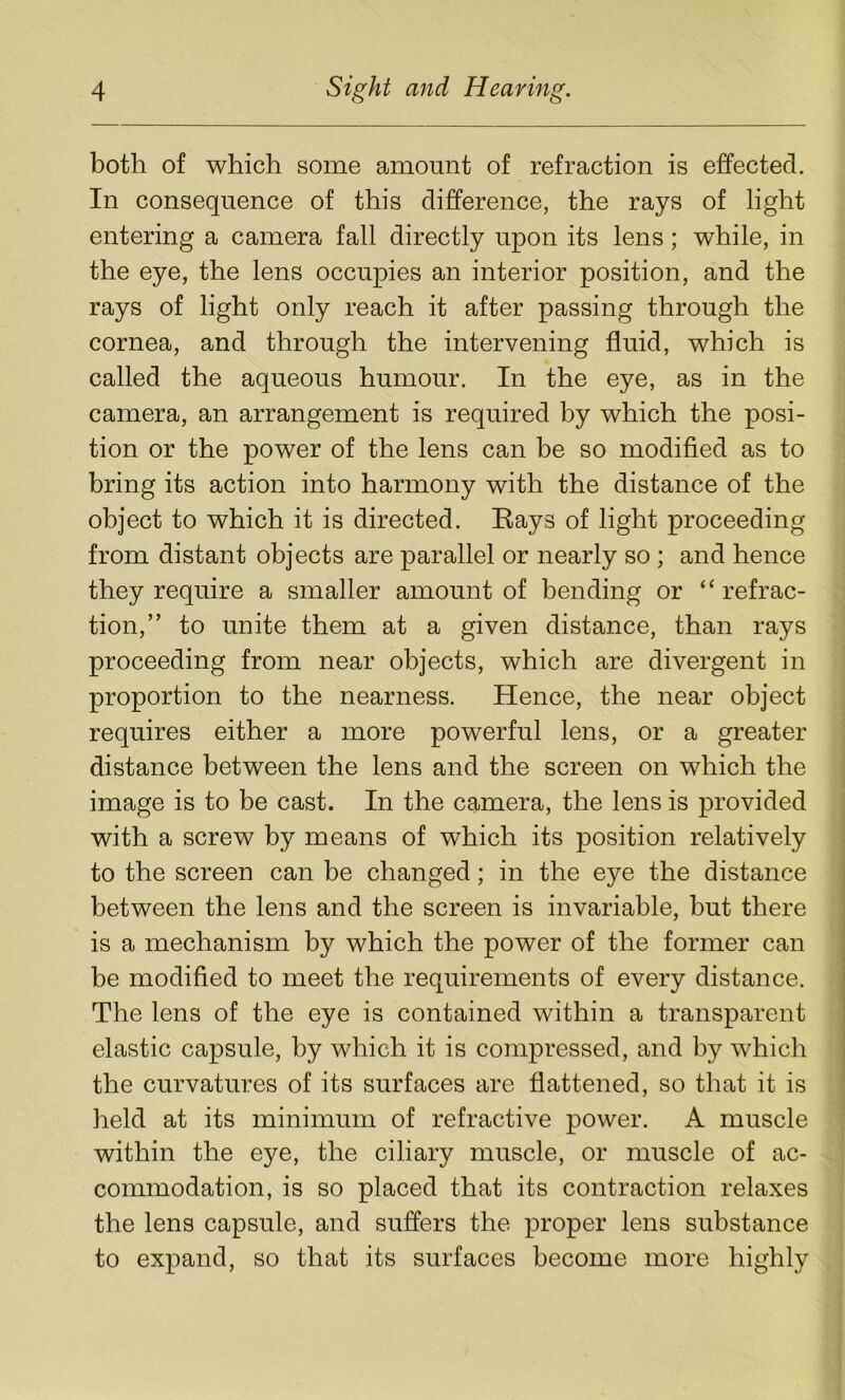 both of which some amount of refraction is effected. In consequence of this difference, the rays of light entering a camera fall directly upon its lens; while, in the eye, the lens occupies an interior position, and the rays of light only reach it after passing through the cornea, and through the intervening fluid, which is called the aqueous humour. In the eye, as in the camera, an arrangement is required by which the posi- tion or the power of the lens can be so modified as to bring its action into harmony with the distance of the object to which it is directed. Rays of light proceeding from distant objects are parallel or nearly so ; and hence they require a smaller amount of bending or “refrac- tion,” to unite them at a given distance, than rays proceeding from near objects, which are divergent in proportion to the nearness. Hence, the near object requires either a more powerful lens, or a greater distance between the lens and the screen on which the image is to be cast. In the camera, the lens is provided with a screw by means of which its position relatively to the screen can be changed; in the eye the distance between the lens and the screen is invariable, but there is a mechanism by which the power of the former can be modified to meet the requirements of every distance. The lens of the eye is contained within a transparent elastic capsule, by which it is compressed, and by which the curvatures of its surfaces are flattened, so that it is held at its minimum of refractive power. A muscle within the eye, the ciliary muscle, or muscle of ac- commodation, is so placed that its contraction relaxes the lens capsule, and suffers the proper lens substance to expand, so that its surfaces become more highly
