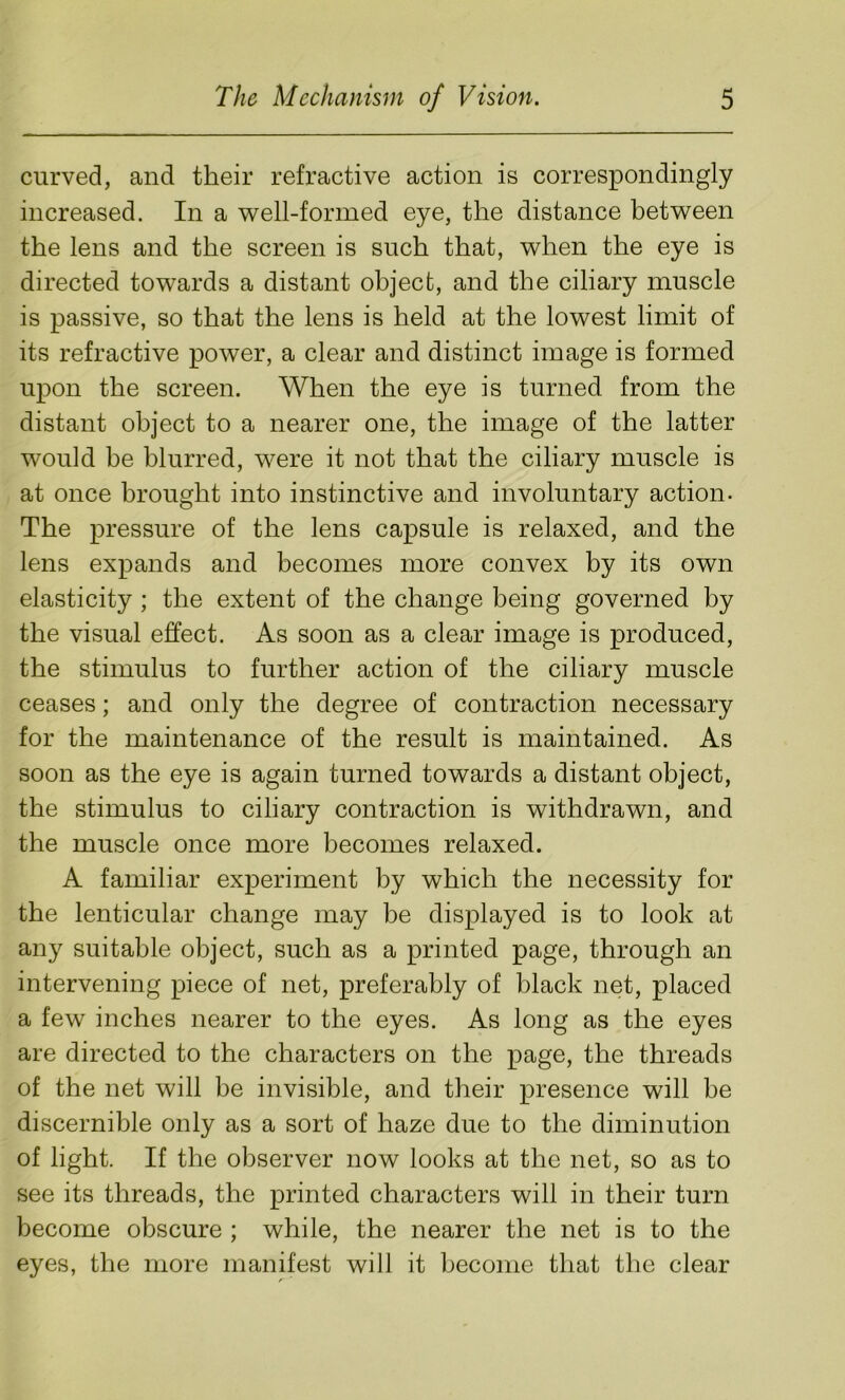 curved, and their refractive action is correspondingly increased. In a well-formed eye, the distance between the lens and the screen is such that, when the eye is directed towards a distant object, and the ciliary muscle is passive, so that the lens is held at the lowest limit of its refractive power, a clear and distinct image is formed upon the screen. When the eye is turned from the distant object to a nearer one, the image of the latter would be blurred, were it not that the ciliary muscle is at once brought into instinctive and involuntary action- The pressure of the lens capsule is relaxed, and the lens expands and becomes more convex by its own elasticity ; the extent of the change being governed by the visual effect. As soon as a clear image is produced, the stimulus to further action of the ciliary muscle ceases; and only the degree of contraction necessary for the maintenance of the result is maintained. As soon as the eye is again turned towards a distant object, the stimulus to ciliary contraction is withdrawn, and the muscle once more becomes relaxed. A familiar experiment by which the necessity for the lenticular change may be displayed is to look at any suitable object, such as a printed page, through an intervening piece of net, preferably of black net, placed a few inches nearer to the eyes. As long as the eyes are directed to the characters on the page, the threads of the net will be invisible, and their presence will be discernible only as a sort of haze due to the diminution of light. If the observer now looks at the net, so as to see its threads, the printed characters will in their turn become obscure ; while, the nearer the net is to the eyes, the more manifest will it become that the clear