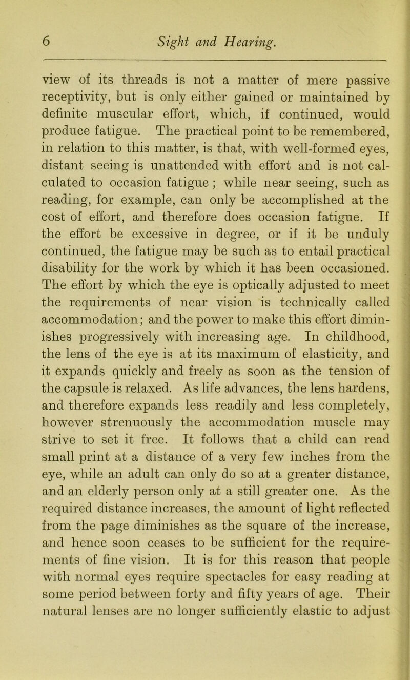 view of its threads is not a matter of mere passive receptivity, but is only either gained or maintained by definite muscular effort, which, if continued, would produce fatigue. The practical point to be remembered, in relation to this matter, is that, with well-formed eyes, distant seeing is unattended with effort and is not cal- culated to occasion fatigue ; while near seeing, such as reading, for example, can only be accomplished at the cost of effort, and therefore does occasion fatigue. If the effort be excessive in degree, or if it be unduly continued, the fatigue may be such as to entail practical disability for the work by which it has been occasioned. The effort by which the eye is optically adjusted to meet the requirements of near vision is technically called accommodation; and the power to make this effort dimin- ishes progressively with increasing age. In childhood, the lens of the eye is at its maximum of elasticity, and it expands quickly and freely as soon as the tension of the capsule is relaxed. As life advances, the lens hardens, and therefore expands less readily and less completely, however strenuously the accommodation muscle may strive to set it free. It follows that a child can read small print at a distance of a very few inches from the eye, while an adult can onty do so at a greater distance, and an elderly person only at a still greater one. As the required distance increases, the amount of light reflected from the page diminishes as the square of the increase, and hence soon ceases to be sufficient for the require- ments of fine vision. It is for this reason that people with normal eyes require spectacles for easy reading at some period between forty and fifty years of age. Their natural lenses are no longer sufficiently elastic to adjust