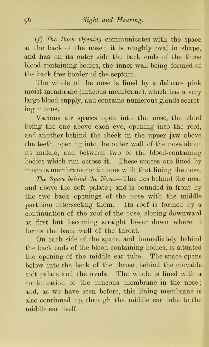 (/) The Back Opening communicates with the space at the back of the nose ; it is roughly oval in shape, and has on its outer side the back ends of the three blood-containing bodies, the inner wall being formed of the back free border of the septum. The whole of the nose is lined by a delicate pink moist membrane (mucous membrane), which has a very large blood supply, and contains numerous glands secret- ing mucus. Various air spaces open into the nose, the chief being the one above each eye, opening into the roof, and another behind the cheek in the upper jaw above the teeth, opening into the outer wall of the nose about its middle, and between two of the blood-containing bodies which run across it. These spaces are lined by mucous membrane continuous with that lining the nose. The Space behind the Nose.—This lies behind the nose and above the soft palate ; and is bounded in front by the two back openings of the nose with the middle partition intersecting them. Its roof is formed by a continuation of the roof of the nose, sloping downward at first but becoming straight lower down where it forms the back wall of the throat. On each side of the space, and immediately behind the back ends of the blood-containing bodies, is situated the opening of the middle ear tube. The space opens below into the back of the throat, behind the movable soft palate and the uvula. The whole is lined with a continuation of the mucous membrane in the nose; and, as we have seen before, this lining membrane is also continued up, through the middle ear tube to the middle ear itself.