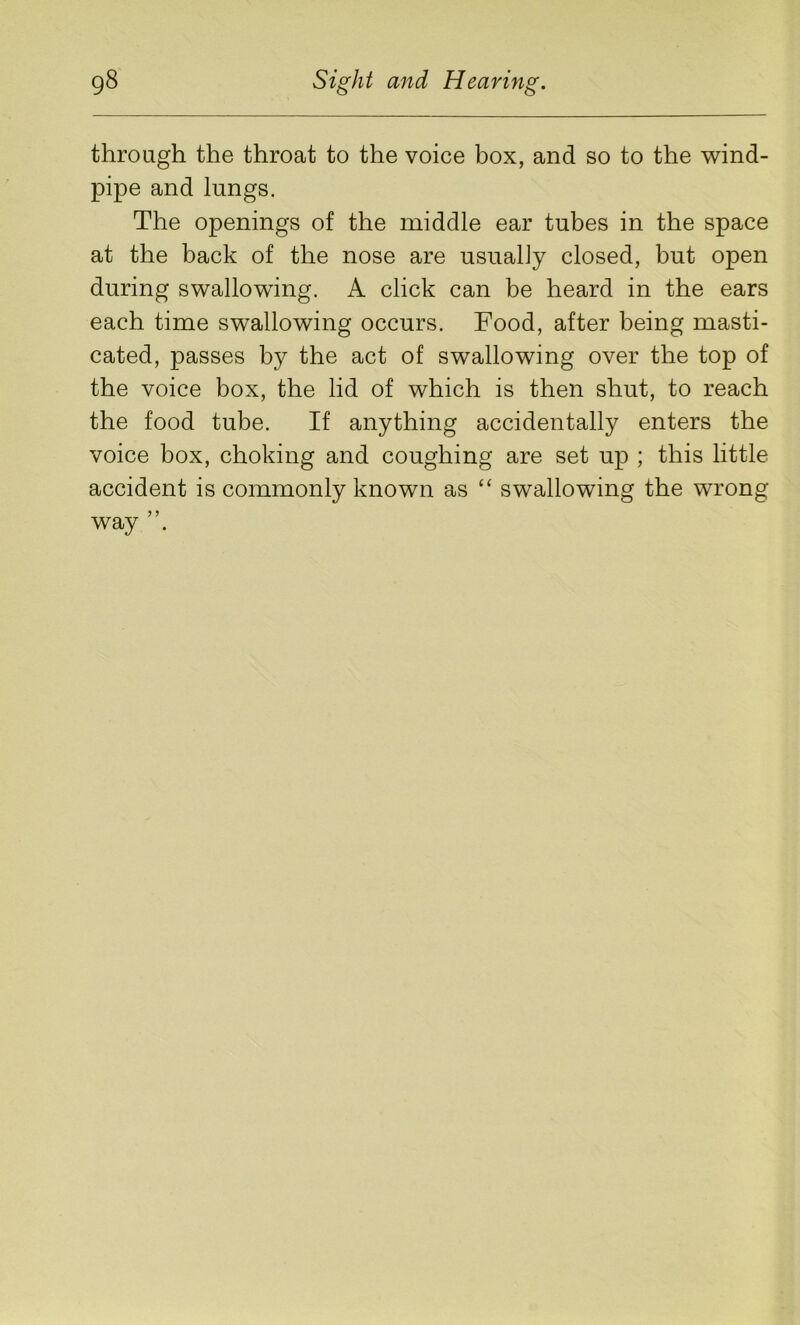 through the throat to the voice box, and so to the wind- pipe and lungs. The openings of the middle ear tubes in the space at the back of the nose are usually closed, but open during swallowing. A click can be heard in the ears each time swallowing occurs. Food, after being masti- cated, passes by the act of swallowing over the top of the voice box, the lid of which is then shut, to reach the food tube. If anything accidentally enters the voice box, choking and coughing are set up ; this little accident is commonly known as “ swallowing the wrong way
