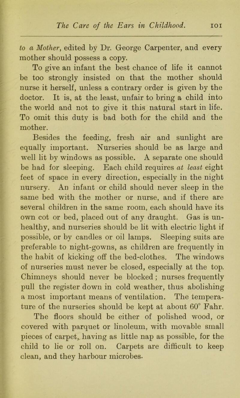 to a Mother, edited by Dr. George Carpenter, and every mother should possess a copy. To give an infant the best chance of life it cannot be too strongly insisted on that the mother should nurse it herself, unless a contrary order is given by the doctor. It is, at the least, unfair to bring a child into the world and not to give it this natural start in life. To omit this duty is bad both for the child and the mother. Besides the feeding, fresh air and sunlight are equally important. Nurseries should be as large and well lit by windows as possible. A separate one should be had for sleeping. Each child requires at least eight feet of space in every direction, especially in the night nursery. An infant or child should never sleep in the same bed with the mother or nurse, and if there are several children in the same room, each should have its own cot or bed, placed out of any draught. Gas is un- healthy, and nurseries should be lit with electric light if possible, or by candles or oil lamps. Sleeping suits are preferable to night-gowns, as children are frequently in the habit of kicking off the bed-clothes. The windows of nurseries must never be closed, especially at the top. Chimneys should never be blocked ; nurses frequently pull the register down in cold weather, thus abolishing a most important means of ventilation. The tempera- ture of the nurseries should be kept at about 60° Fahr. The floors should be either of polished wood, or covered with parquet or linoleum, with movable small pieces of carpet,, having as little nap as possible, for the child to lie or roll on. Carpets are difficult to keep clean, and they harbour microbes.