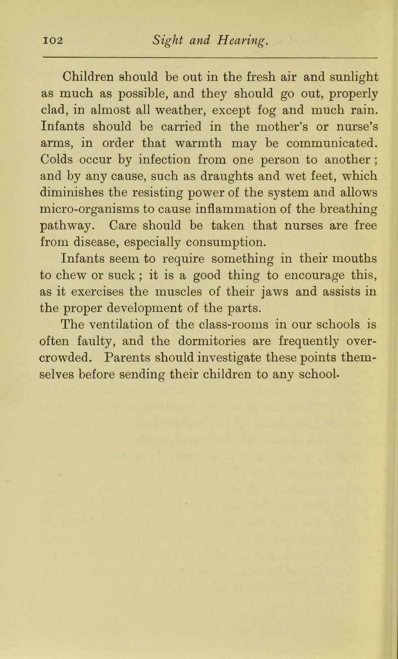 Children should be out in the fresh air and sunlight as much as possible, and they should go out, properly clad, in almost all weather, except fog and much rain. Infants should be carried in the mother’s or nurse’s arms, in order that warmth may be communicated. Colds occur by infection from one person to another ; and by any cause, such as draughts and wet feet, which diminishes the resisting power of the system and allows micro-organisms to cause inflammation of the breathing pathway. Care should be taken that nurses are free from disease, especially consumption. Infants seem to require something in their mouths to chew or suck ; it is a good thing to encourage this, as it exercises the muscles of their jaws and assists in the proper development of the parts. The ventilation of the class-rooms in our schools is often faulty, and the dormitories are frequently over- crowded. Parents should investigate these points them- selves before sending their children to any school-