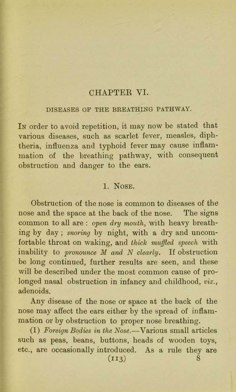 CHAPTER VI. DISEASES OF THE BREATHING PATHWAY. In order to avoid repetition, it may now be stated that various diseases, such as scarlet fever, measles, diph- theria, influenza and typhoid fever may cause inflam- mation of the breathing pathway, with consequent obstruction and danger to the ears. 1. Nose. Obstruction of the nose is common to diseases of the nose and the space at the back of the nose. The signs common to all are : open dry mouth, with heavy breath- ing by day ; snoring by night, with a dry and uncom- fortable throat on waking, and thick muffled speech with inability to pronounce M and N clearly. If obstruction be long continued, further results are seen, and these will be described under the most common cause of pro- longed nasal obstruction in infancy and childhood, viz.,- adenoids. Any disease of the nose or space at the back of the nose may affect the ears either by the spread of inflam- mation or by obstruction to proper nose breathing. (1) Foreign Bodies in the Nose.—Various small articles such as peas, beans, buttons, heads of wooden toys, etc., are occasionally introduced. As a rule they are