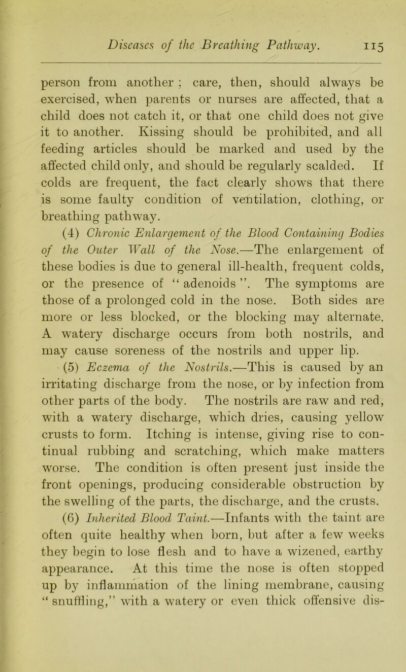 person from another ; care, then, should always be exercised, when parents or nurses are affected, that a child does not catch it, or that one child does not give it to another. Kissing should be prohibited, and all feeding articles should be marked and used by the affected child only, and should be regularly scalded. If colds are frequent, the fact clearly shows that there is some faulty condition of ventilation, clothing, or breathing pathway. (4) Chronic Enlargement of the Blood Containing Bodies of the Outer Wall of the Nose.—The enlargement of these bodies is due to general ill-health, frequent colds, or the presence of “ adenoids The symptoms are those of a prolonged cold in the nose. Both sides are more or less blocked, or the blocking may alternate. A watery discharge occurs from both nostrils, and may cause soreness of the nostrils and upper lip. (5) Eczema of the Nostrils.—This is caused by an irritating discharge from the nose, or by infection from other parts of the body. The nostrils are raw and red, with a watery discharge, which dries, causing yellow crusts to form. Itching is intense, giving rise to con- tinual rubbing and scratching, which make matters worse. The condition is often present just inside the front openings, producing considerable obstruction by the swelling of the parts, the discharge, and the crusts. (6) Inherited Blood Taint.—Infants with the taint are often quite healthy when born, but after a few weeks they begin to lose flesh and to have a wizened, earthy appearance. At this time the nose is often stopped up by inflammation of the lining membrane, causing “ snuffling,” with a watery or even thick offensive dis-