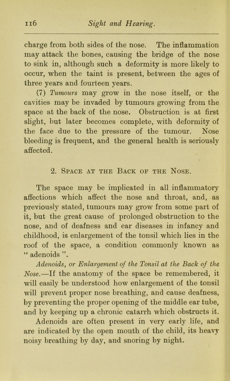 charge from both sides of the nose. The inflammation may attack the bones, causing the bridge of the nose to sink in, although such a deformity is more likely to occur, when the taint is present, between the ages of three years and fourteen years. (7) Tumours may grow in the nose itself, or the cavities may be invaded by tumours growing from the space at the back of the nose. Obstruction is at first slight, but later becomes complete, with deformity of the face due to the pressure of the tumour. Nose bleeding is frequent, and the general health is seriously affected. 2. Space at the Back of the Nose. The space may be implicated in all inflammatory affections which affect the nose and throat, and, as previously stated, tumours may grow from some part of it, but the great cause of prolonged obstruction to the nose, and of deafness and ear diseases in infancy and childhood, is enlargement of the tonsil which lies in the roof of the space, a condition commonly known as “ adenoids Adenoids, or Enlargement of the Tonsil at the Bach of the Nose.—If the anatomy of the space be remembered, it will easily be understood how enlargement of the tonsil will prevent proper nose breathing, and cause deafness, by preventing the proper opening of the middle ear tube, and by keeping up a chronic catarrh which obstructs it. Adenoids are often present in very early life, and are indicated by the open mouth of the child, its heavy noisy breathing by day, and snoring by night.