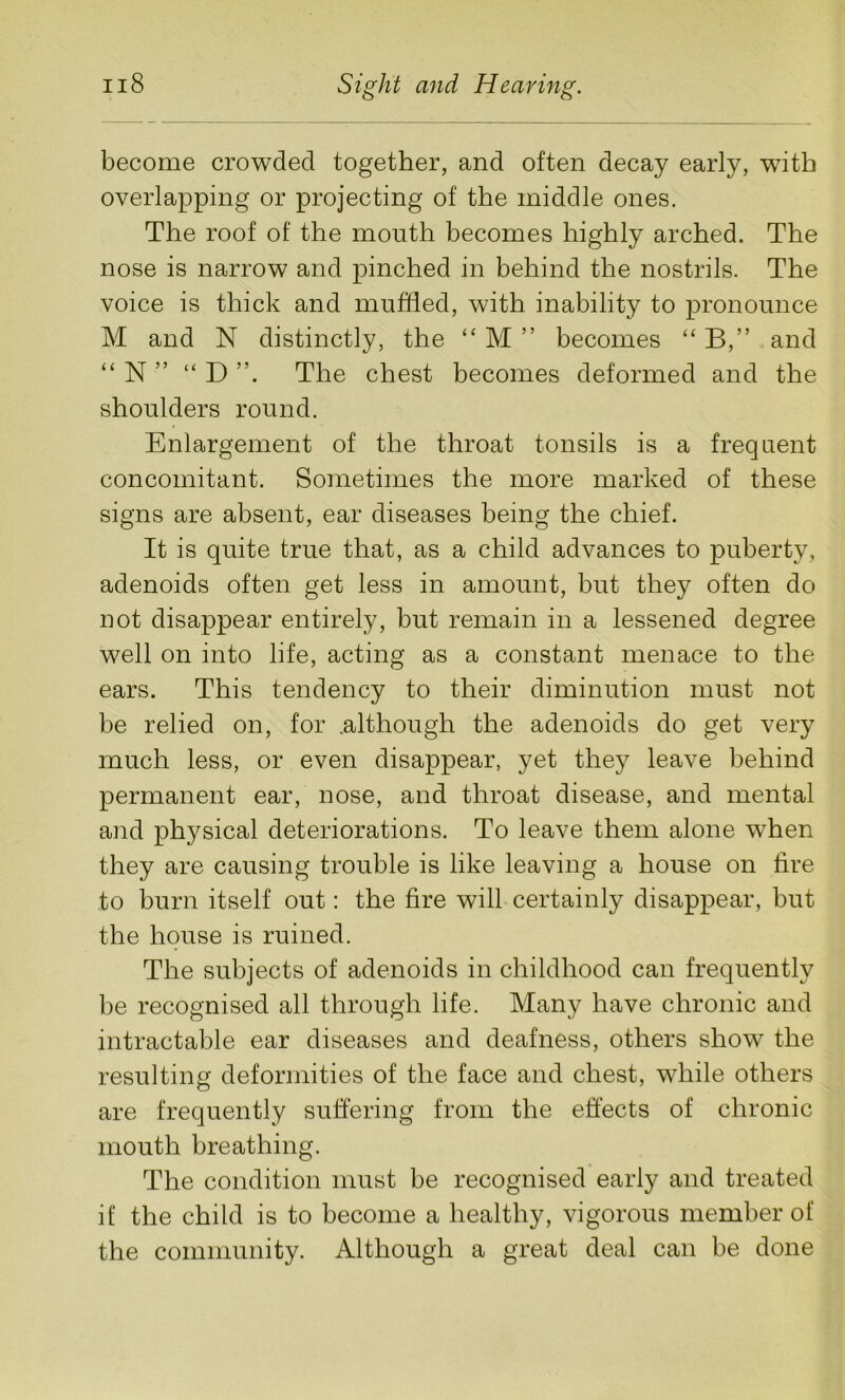 become crowded together, and often decay early, with overlapping or projecting of the middle ones. The roof of the mouth becomes highly arched. The nose is narrow and pinched in behind the nostrils. The voice is thick and muffled, with inability to pronounce M and N distinctly, the “ M ” becomes “ B,” and “ N ” “ D The chest becomes deformed and the shoulders round. Enlargement of the throat tonsils is a frequent concomitant. Sometimes the more marked of these signs are absent, ear diseases being the chief. It is quite true that, as a child advances to puberty, adenoids often get less in amount, but they often do not disappear entirely, but remain in a lessened degree well on into life, acting as a constant menace to the ears. This tendency to their diminution must not be relied on, for .although the adenoids do get very much less, or even disappear, yet they leave behind permanent ear, nose, and throat disease, and mental and physical deteriorations. To leave them alone when they are causing trouble is like leaving a house on tire to burn itself out: the fire will certainly disappear, but the house is ruined. The subjects of adenoids in childhood can frequently be recognised all through life. Many have chronic and intractable ear diseases and deafness, others show the resulting deformities of the face and chest, while others are frequently suffering from the effects of chronic mouth breathing. The condition must be recognised early and treated if the child is to become a healthy, vigorous member of the community. Although a great deal can be done