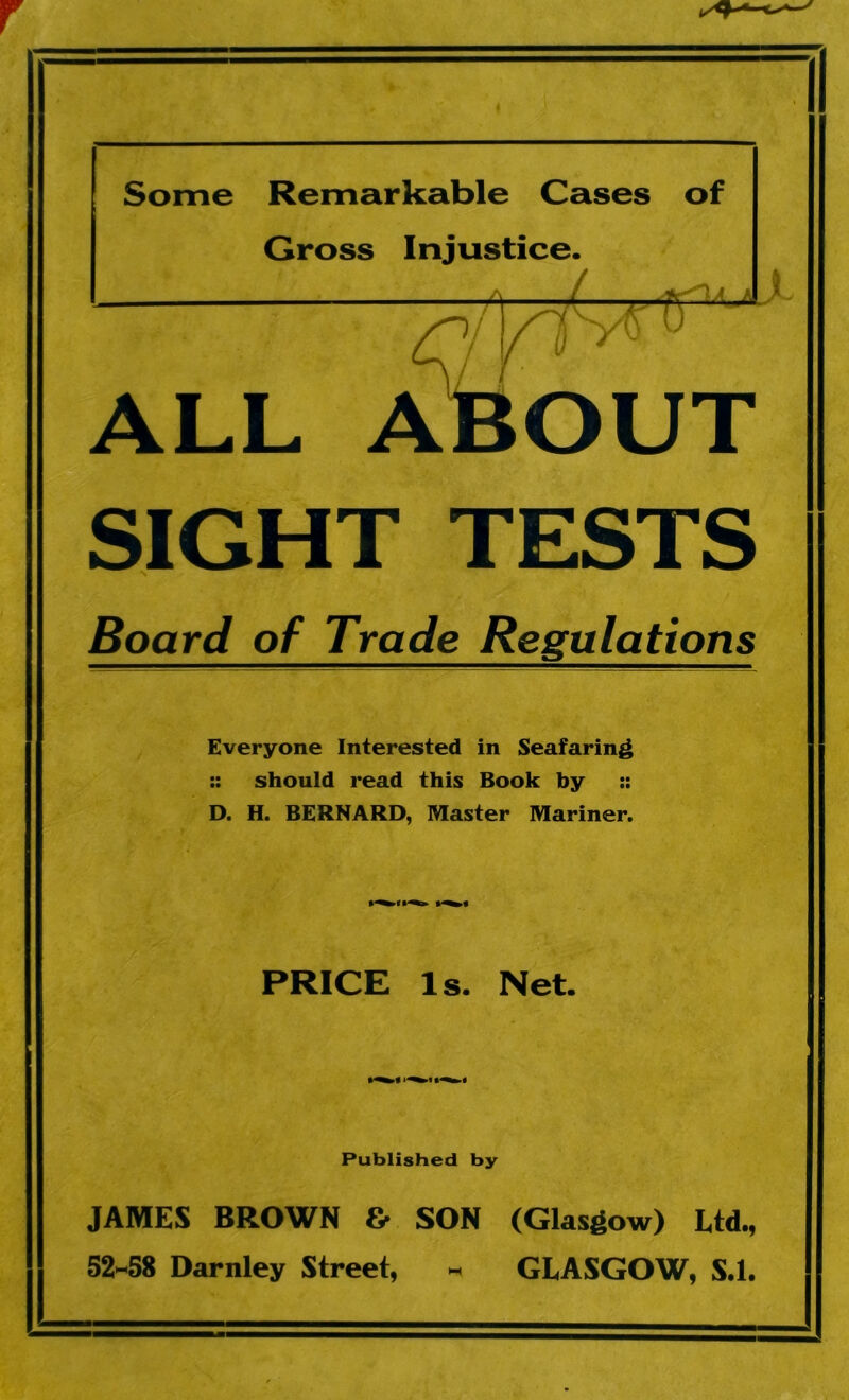 Some Remarkable Cases of Gross Injustice. ALL A SIGHT TESTS Board of Trade Regulations l tr2 JLjl v OUT Everyone Interested in Seafaring :: should read this Book by :: D. H. BERNARD, Master Mariner. PRICE Is. Net. Published by JAMES BROWN & SON (Glasgow) Ltd., 52-58 Darnley Street, - GLASGOW, S.l.